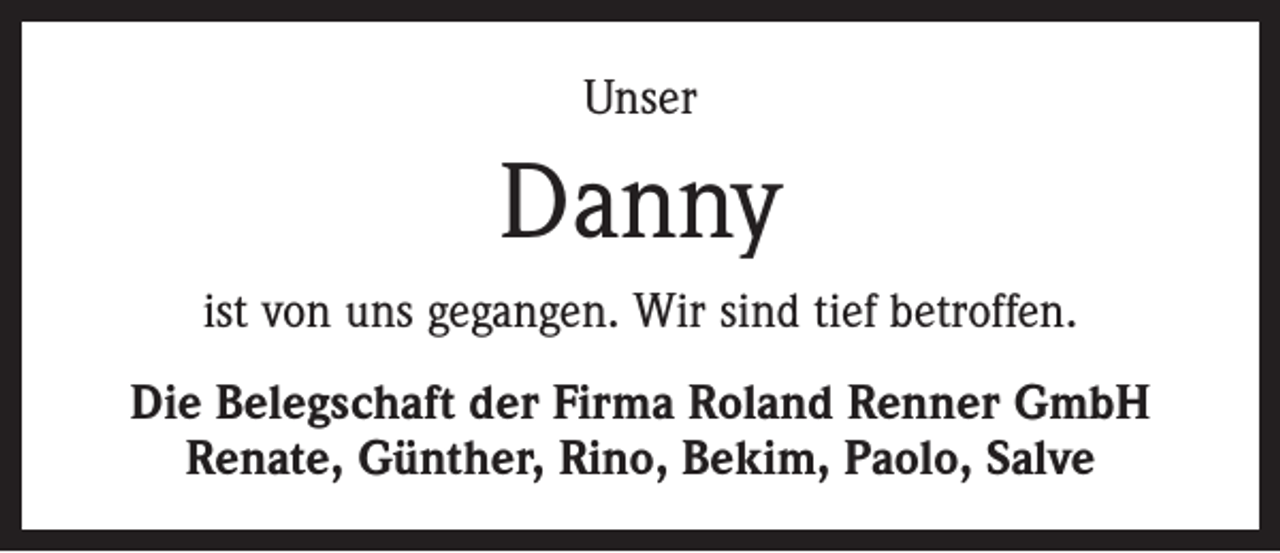<p>Unser</p><p>Danny<br />ist von uns gegangen. Wir sind tief betroffen.<br />Die Belegschaft der Firma Roland Renner GmbH<br />Renate, Günther, Rino, Bekim, Paolo, Salve</p>