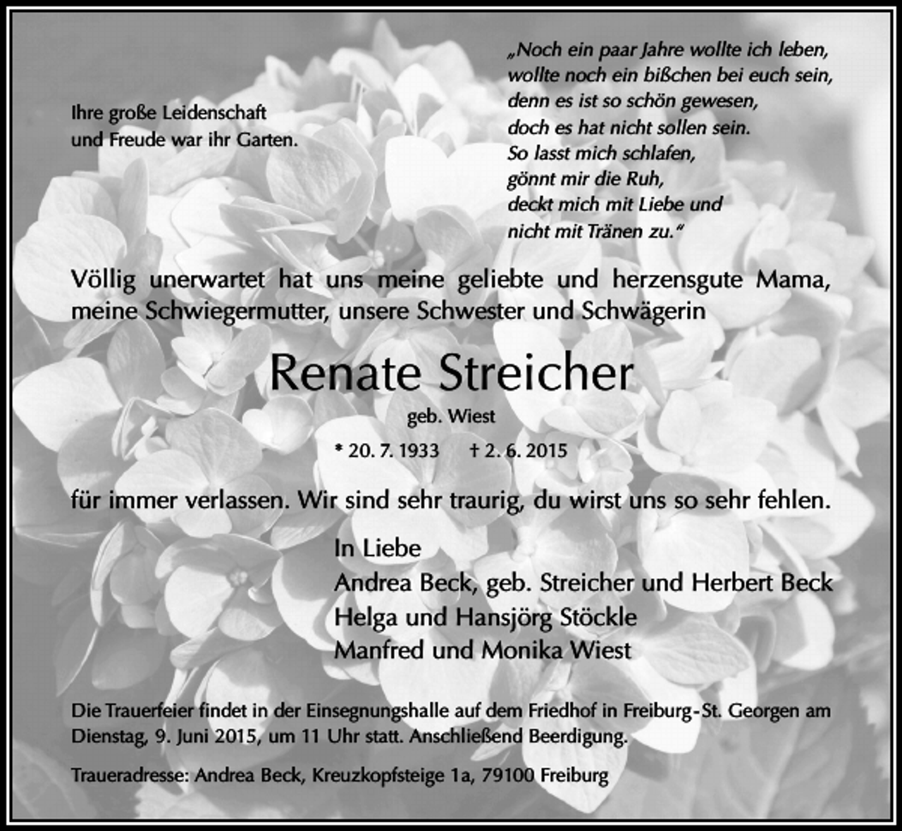 <p>„Noch ein paar Jahre wollte ich leben,<br />wollte noch ein bißchen bei euch sein,<br />denn es ist so schön gewesen,<br />doch es hat nicht sollen sein.<br />So lasst mich schlafen,<br />gönnt mir die Ruh,<br />deckt mich mit Liebe und<br />nicht mit Tränen zu.“</p><p>Ihre große Leidenschaft<br />und Freude war ihr Garten.</p><p>Völlig unerwartet hat uns meine geliebte und herzensgute Mama,<br />meine Schwiegermutter, unsere Schwester und Schwägerin</p><p>Renate Streicher<br />geb. Wiest<br />* 20. 7. 1933</p><p>† 2. 6. 2015</p><p>für immer verlassen. Wir sind sehr traurig, du wirst uns so sehr fehlen.<br />In Liebe<br />Andrea Beck, geb. Streicher und Herbert Beck<br />Helga und Hansjörg Stöckle<br />Manfred und Monika Wiest<br />Die Trauerfeier findet in der Einsegnungshalle auf dem Friedhof in Freiburg - St. Georgen am<br />Dienstag, 9. Juni 2015, um 11 Uhr statt. Anschließend Beerdigung.<br />Traueradresse: Andrea Beck, Kreuzkopfsteige 1a, 79100 Freiburg</p>
