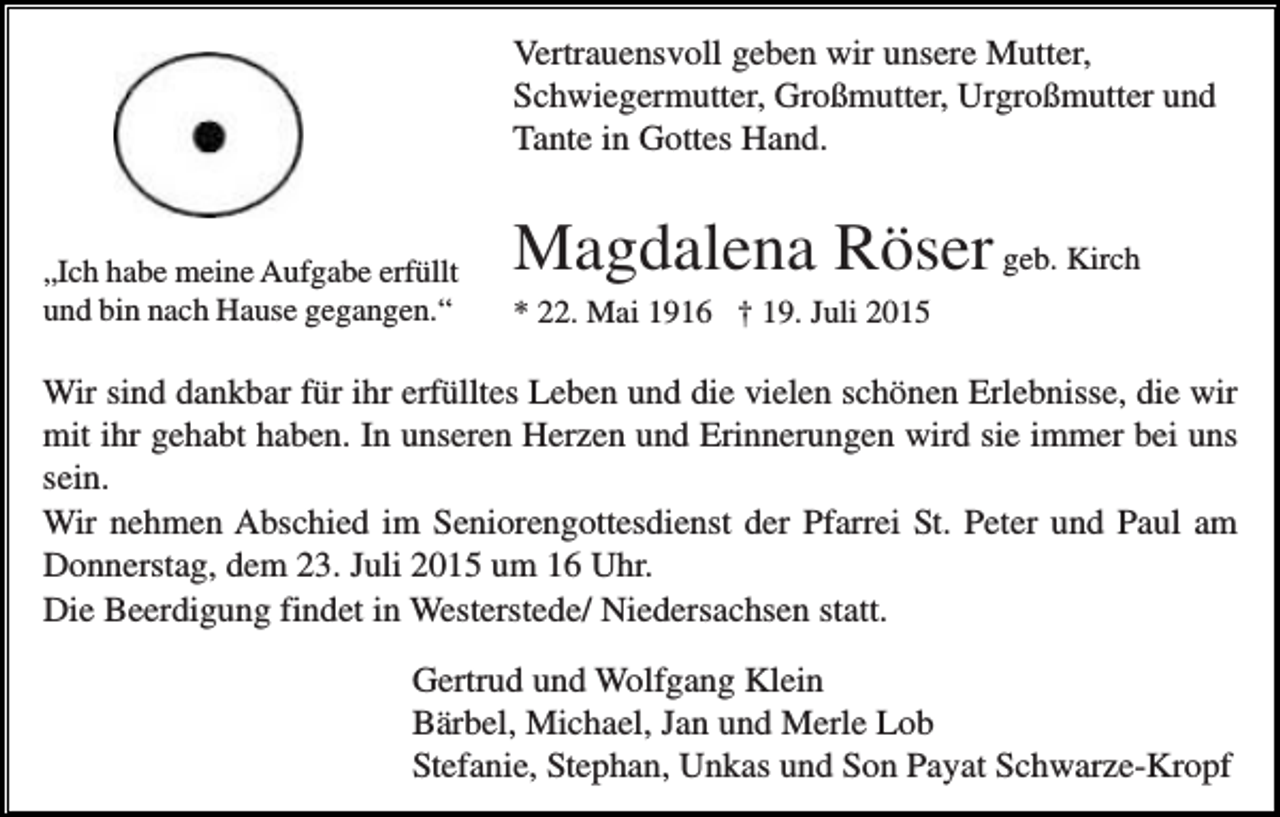 <p>Vertrauensvoll geben wir unsere Mutter,<br />Schwiegermutter, Großmutter, Urgroßmutter und<br />Tante in Gottes Hand.</p><p>„Ich habe meine Aufgabe erfüllt<br />und bin nach Hause gegangen.“</p><p>Magdalena Röser geb. Kirch<br />* 22. Mai 1916 † 19. Juli 2015</p><p>Wir sind dankbar für ihr erfülltes Leben und die vielen schönen Erlebnisse, die wir<br />mit ihr gehabt haben. In unseren Herzen und Erinnerungen wird sie immer bei uns<br />sein.<br />Wir nehmen Abschied im Seniorengottesdienst der Pfarrei St. Peter und Paul am<br />Donnerstag, dem 23. Juli 2015 um 16 Uhr.<br />Die Beerdigung findet in Westerstede/ Niedersachsen statt.<br />Gertrud und Wolfgang Klein<br />Bärbel, Michael, Jan und Merle Lob<br />Stefanie, Stephan, Unkas und Son Payat Schwarze-Kropf</p>