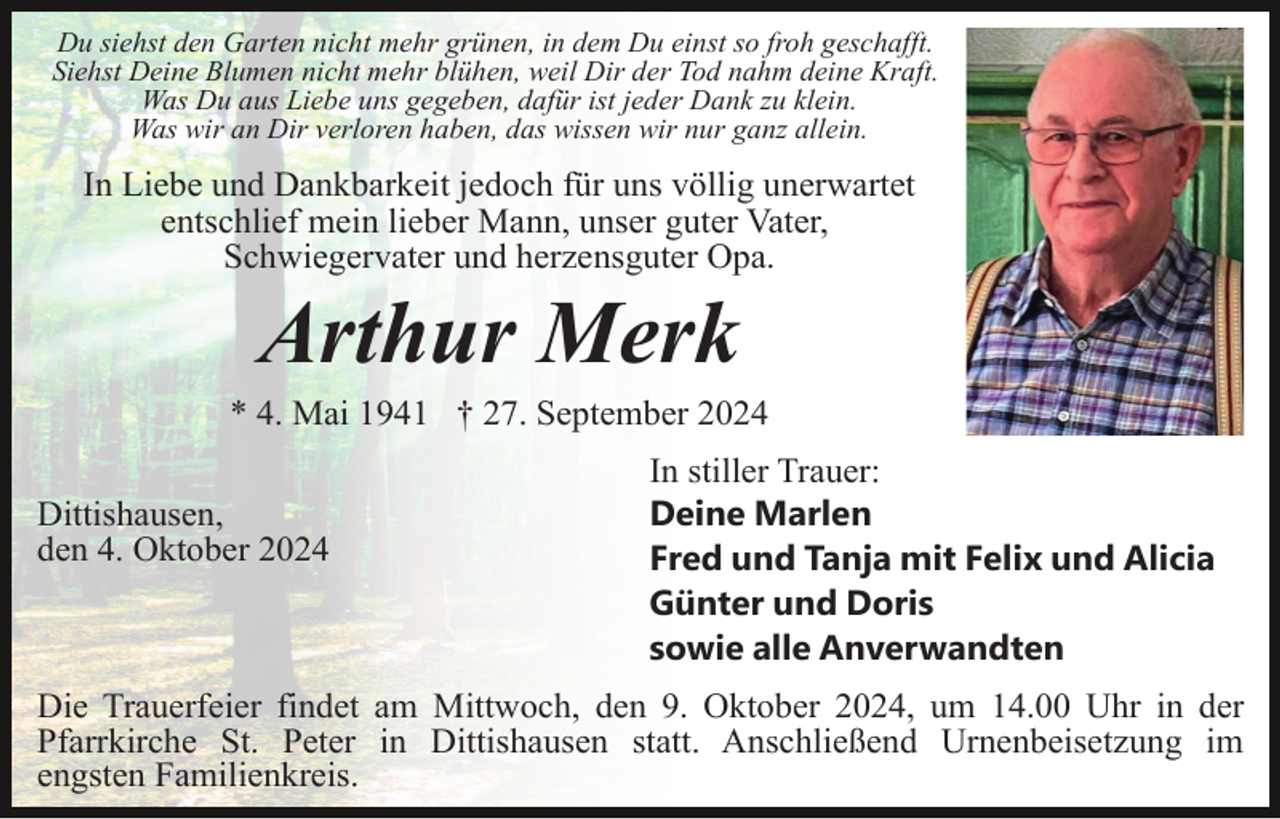<p>Du siehst den Garten nicht mehr grünen, in dem Du einst so froh geschafft.<br />Siehst Deine Blumen nicht mehr blühen, weil Dir der Tod nahm deine Kraft.<br />Was Du aus Liebe uns gegeben, dafür ist jeder Dank zu klein.<br />Was wir an Dir verloren haben, das wissen wir nur ganz allein.</p><p>In Liebe und Dankbarkeit jedoch für uns völlig unerwartet<br />entschlief mein lieber Mann, unser guter Vater,<br />Schwiegervater und herzensguter Opa.</p><p>Arthur Merk<br />* 4. Mai 1941 † 27. September 2024<br />Dittishausen,<br />den 4. Oktober 2024</p><p>In stiller Trauer:<br />Deine Marlen<br />Fred und Tanja mit Felix und Alicia<br />Günter und Doris<br />sowie alle Anverwandten</p><p>Die Trauerfeier findet am Mittwoch, den 9. Oktober 2024, um 14.00 Uhr in der<br />Pfarrkirche St. Peter in Dittishausen statt. Anschließend Urnenbeisetzung im<br />engsten Familienkreis.</p>
