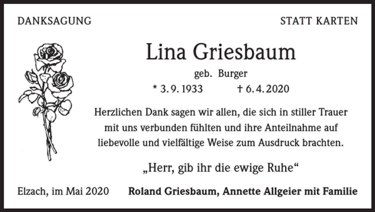 <p>DANKSAGUNG</p><p>STATT KARTEN</p><p>Lina Griesbaum<br />geb. Burger<br />* 3. 9. 1933 † 6. 4. 2020<br />Herzlichen Dank sagen wir allen, die sich in stiller Trauer<br />mit uns verbunden fühlten und ihre Anteilnahme auf<br />liebevolle und vielfältige Weise zum Ausdruck brachten.</p><p>„Herr, gib ihr die ewige Ruhe“<br />Elzach, im Mai 2020</p><p>Roland Griesbaum, Annette Allgeier mit Familie</p>