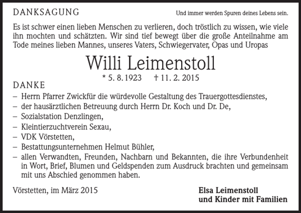 <p>DANKSAGUNG</p><p>Und immer werden Spuren deines Lebens sein.</p><p>Es ist schwer einen lieben Menschen zu verlieren, doch tröstlich zu wissen, wie viele<br />ihn mochten und schätzten. Wir sind tief bewegt über die große Anteilnahme am<br />Tode meines lieben Mannes, unseres Vaters, Schwiegervater, Opas und Uropas</p><p>Willi Leimenstoll<br />DANKE</p><p>* 5. 8. 1923 † 11. 2. 2015</p><p>– Herrn Pfarrer Zwickfür die würdevolle Gestaltung des Trauergottesdienstes,<br />– der hausärztlichen Betreuung durch Herrn Dr. Koch und Dr. De,<br />– Sozialstation Denzlingen,<br />– Kleintierzuchtverein Sexau,<br />– VDK Vörstetten,<br />– Bestattungsunternehmen Helmut Bühler,<br />– allen Verwandten, Freunden, Nachbarn und Bekannten, die ihre Verbundenheit<br />in Wort, Brief, Blumen und Geldspenden zum Ausdruck brachten und gemeinsam<br />mit uns Abschied genommen haben.<br />Vörstetten, im März 2015</p><p>Elsa Leimenstoll<br />und Kinder mit Familien</p>
