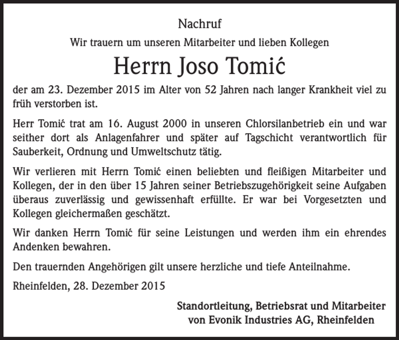 <p>Nachruf<br />Wir trauern um unseren Mitarbeiter und lieben Kollegen</p><p>Herrn Joso Tomi´c<br />der am 23. Dezember 2015 im Alter von 52 Jahren nach langer Krankheit viel zu<br />früh verstorben ist.<br />Herr Tomi´c trat am 16. August 2000 in unseren Chlorsilanbetrieb ein und war<br />seither dort als Anlagenfahrer und später auf Tagschicht verantwortlich für<br />Sauberkeit, Ordnung und Umweltschutz tätig.<br />Wir verlieren mit Herrn Tomi´c einen beliebten und fleißigen Mitarbeiter und<br />Kollegen, der in den über 15 Jahren seiner Betriebszugehörigkeit seine Aufgaben<br />überaus zuverlässig und gewissenhaft erfüllte. Er war bei Vorgesetzten und<br />Kollegen gleichermaßen geschätzt.<br />Wir danken Herrn Tomi´c für seine Leistungen und werden ihm ein ehrendes<br />Andenken bewahren.<br />Den trauernden Angehörigen gilt unsere herzliche und tiefe Anteilnahme.<br />Rheinfelden, 28. Dezember 2015</p><p>Standortleitung, Betriebsrat und Mitarbeiter<br />von Evonik Industries AG, Rheinfelden</p>