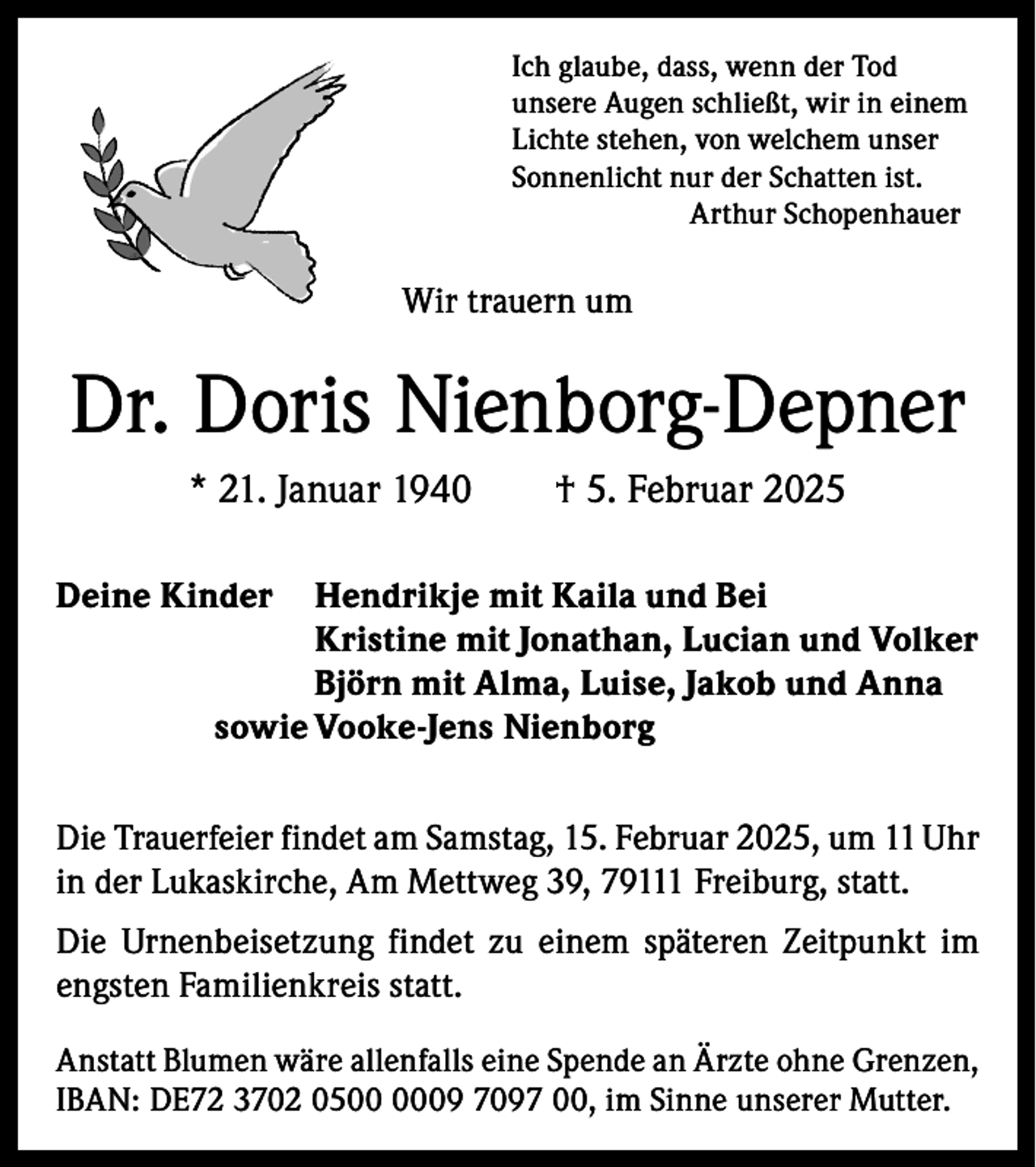 <p>Ich glaube, dass, wenn der Tod<br />unsere Augen schließt, wir in einem<br />Lichte stehen, von welchem unser<br />Sonnenlicht nur der Schatten ist.<br />Arthur Schopenhauer</p><p>Wir trauern um</p><p>Dr. Doris Nienborg-Depner<br />* 21. Januar 1940 † 5. Februar 2025<br />Deine Kinder Hendrikje mit Kaila und Bei</p><p>Kristine mit Jonathan, Lucian und Volker</p><p>Björn mit Alma, Luise, Jakob und Anna<br />sowie Vooke-Jens Nienborg<br />Die Trauerfeier findet am Samstag, 15. Februar 2025, um 11 Uhr<br />in der Lukaskirche, Am Mettweg 39, 79111 Freiburg, statt.<br />Die Urnenbeisetzung findet zu einem späteren Zeitpunkt im<br />engsten Familienkreis statt.<br />Anstatt Blumen wäre allenfalls eine Spende an Ärzte ohne Grenzen,<br />IBAN: DE72 3702 0509 7097 00, im Sinne unserer Mutter.</p>
