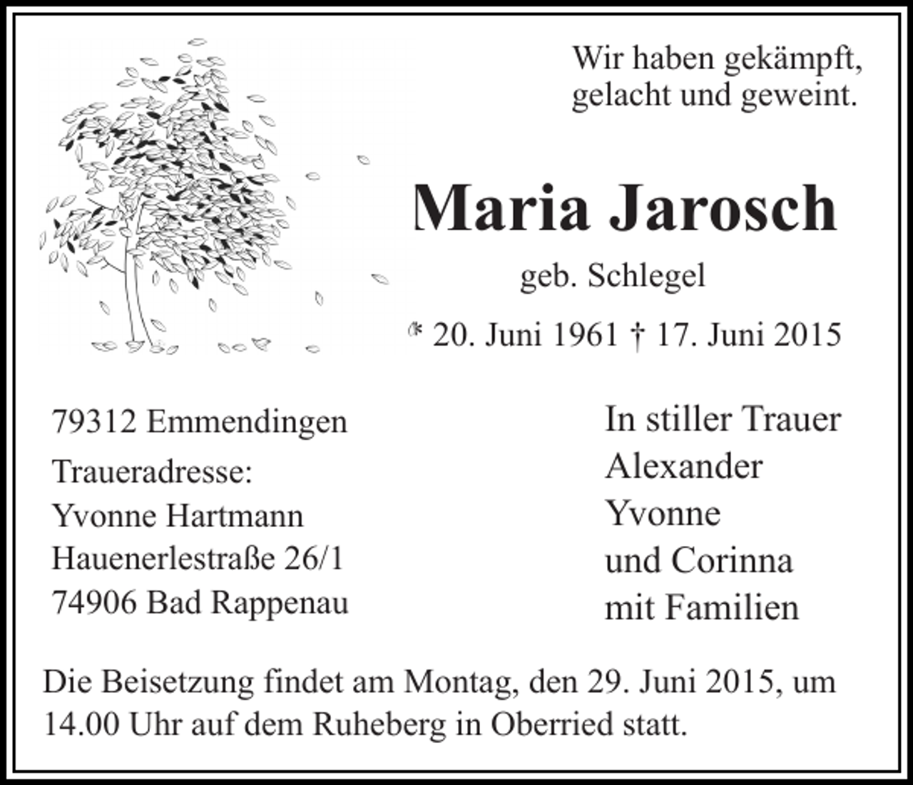 <p>Wir haben gekämpft,<br />gelacht und geweint.</p><p>Maria Jarosch<br />geb. Schlegel</p><p>* 20. Juni 1961 † 17. Juni 2015<br />79312 Emmendingen<br />Traueradresse:<br />Yvonne Hartmann<br />Hauenerlestraße 26/1<br />74906 Bad Rappenau</p><p>In stiller Trauer<br />Alexander<br />Yvonne<br />und Corinna<br />mit Familien</p><p>Die Beisetzung findet am Montag, den 29. Juni 2015, um<br />14.00 Uhr auf dem Ruheberg in Oberried statt.</p>