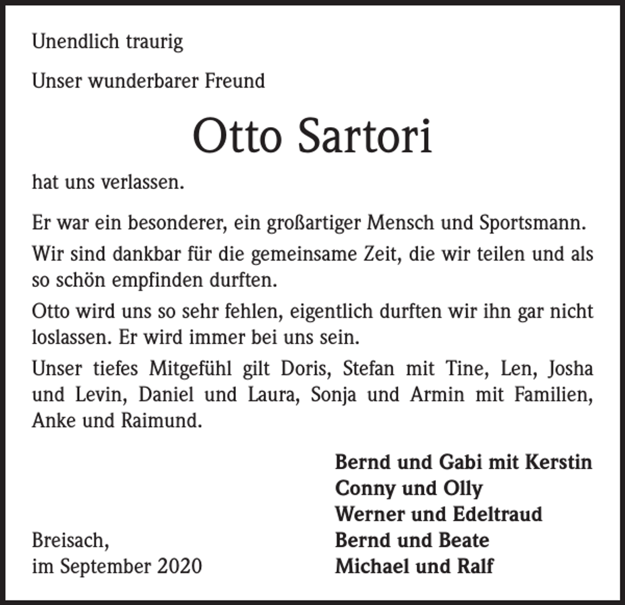 <p>Unendlich traurig<br />Unser wunderbarer Freund</p><p>Otto Sartori<br />hat uns verlassen.<br />Er war ein besonderer, ein großartiger Mensch und Sportsmann.<br />Wir sind dankbar für die gemeinsame Zeit, die wir teilen und als<br />so schön empfinden durften.<br />Otto wird uns so sehr fehlen, eigentlich durften wir ihn gar nicht<br />loslassen. Er wird immer bei uns sein.<br />Unser tiefes Mitgefühl gilt Doris, Stefan mit Tine, Len, Josha<br />und Levin, Daniel und Laura, Sonja und Armin mit Familien,<br />Anke und Raimund.</p><p>Breisach,<br />im September 2020</p><p>Bernd und Gabi mit Kerstin<br />Conny und Olly<br />Werner und Edeltraud<br />Bernd und Beate<br />Michael und Ralf</p>