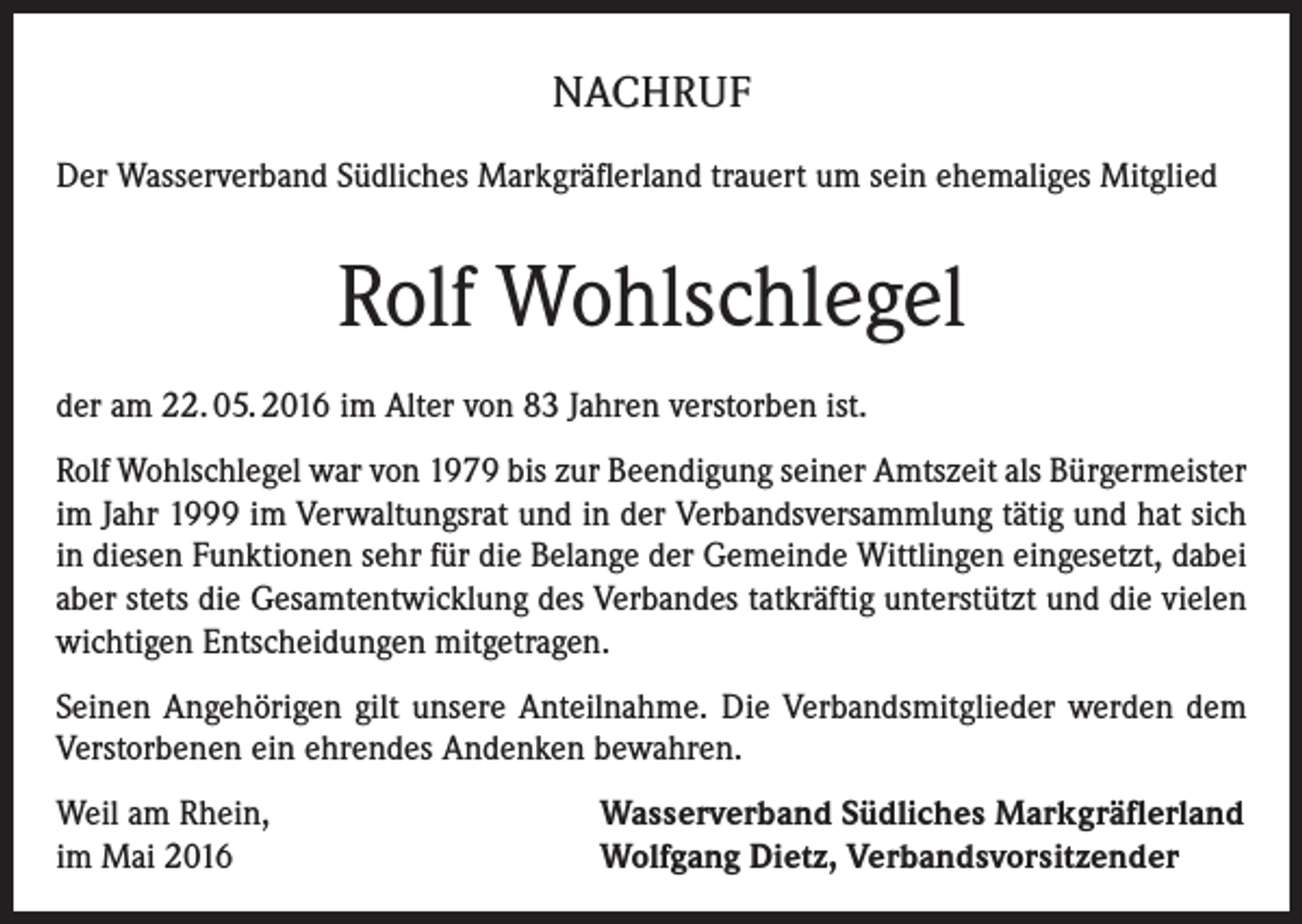 <p>NACHRUF<br />Der Wasserverband Südliches Markgräflerland trauert um sein ehemaliges Mitglied</p><p>Rolf Wohlschlegel<br />der am 22. 05. 2016 im Alter von 83 Jahren verstorben ist.<br />Rolf Wohlschlegel war von 1979 bis zur Beendigung seiner Amtszeit als Bürgermeister<br />im Jahr 1999 im Verwaltungsrat und in der Verbandsversammlung tätig und hat sich<br />in diesen Funktionen sehr für die Belange der Gemeinde Wittlingen eingesetzt, dabei<br />aber stets die Gesamtentwicklung des Verbandes tatkräftig unterstützt und die vielen<br />wichtigen Entscheidungen mitgetragen.<br />Seinen Angehörigen gilt unsere Anteilnahme. Die Verbandsmitglieder werden dem<br />Verstorbenen ein ehrendes Andenken bewahren.<br />Weil am Rhein,<br />im Mai 2016</p><p>Wasserverband Südliches Markgräflerland<br />Wolfgang Dietz, Verbandsvorsitzender</p>