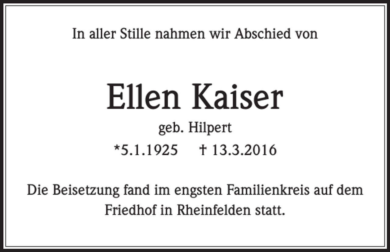 <p>In aller Stille nahmen wir Abschied von</p><p>Ellen Kaiser<br />geb. Hilpert<br />*5.1.1925</p><p>† 13.3.2016</p><p>Die Beisetzung fand im engsten Familienkreis auf dem<br />Friedhof in Rheinfelden statt.</p>