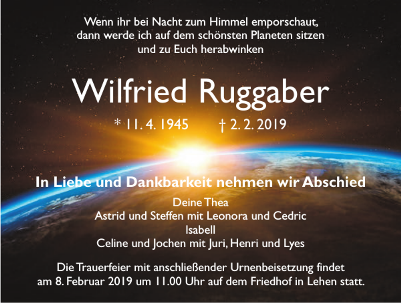 <p>Wenn ihr bei Nacht zum Himmel emporschaut,<br />dann werde ich auf dem schönsten Planeten sitzen<br />und zu Euch herabwinken</p><p>Wilfried Ruggaber<br />* 11. 4. 1945 † 2. 2. 2019</p><p>In Liebe und Dankbarkeit nehmen wir Abschied<br />Deine Thea<br />Astrid und Steffen mit Leonora und Cedric<br />lsabell<br />Celine und Jochen mit Juri, Henri und Lyes<br />Die Trauerfeier mit anschließender Urnenbeisetzung findet<br />am 8. Februar 2019 um 11.00 Uhr auf dem Friedhof in Lehen statt.</p>