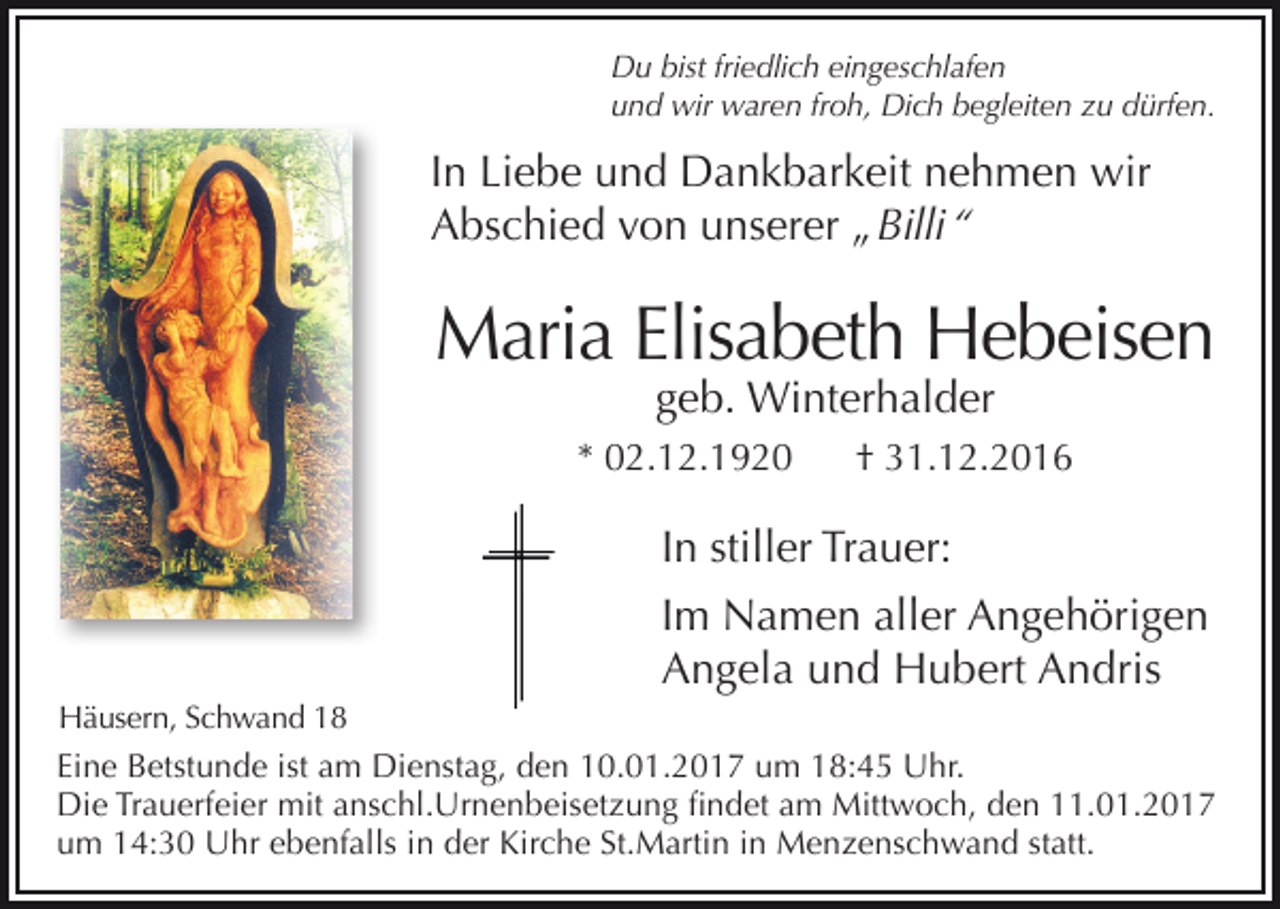 <p>Du bist friedlich eingeschlafen<br />und wir waren froh, Dich begleiten zu dürfen.</p><p>In Liebe und Dankbarkeit nehmen wir<br />Abschied von unserer „ Billi “</p><p>Maria Elisabeth Hebeisen<br />geb. Winterhalder</p><p>* 02.12.1920</p><p>† 31.12.2016</p><p>In stiller Trauer:<br />Im Namen aller Angehörigen<br />Angela und Hubert Andris<br />Häusern, Schwand 18</p><p>Eine Betstunde ist am Dienstag, den 10.01.2017 um 18:45 Uhr.<br />Die Trauerfeier mit anschl.Urnenbeisetzung findet am Mittwoch, den 11.01.2017<br />um 14:30 Uhr ebenfalls in der Kirche St.Martin in Menzenschwand statt.</p>