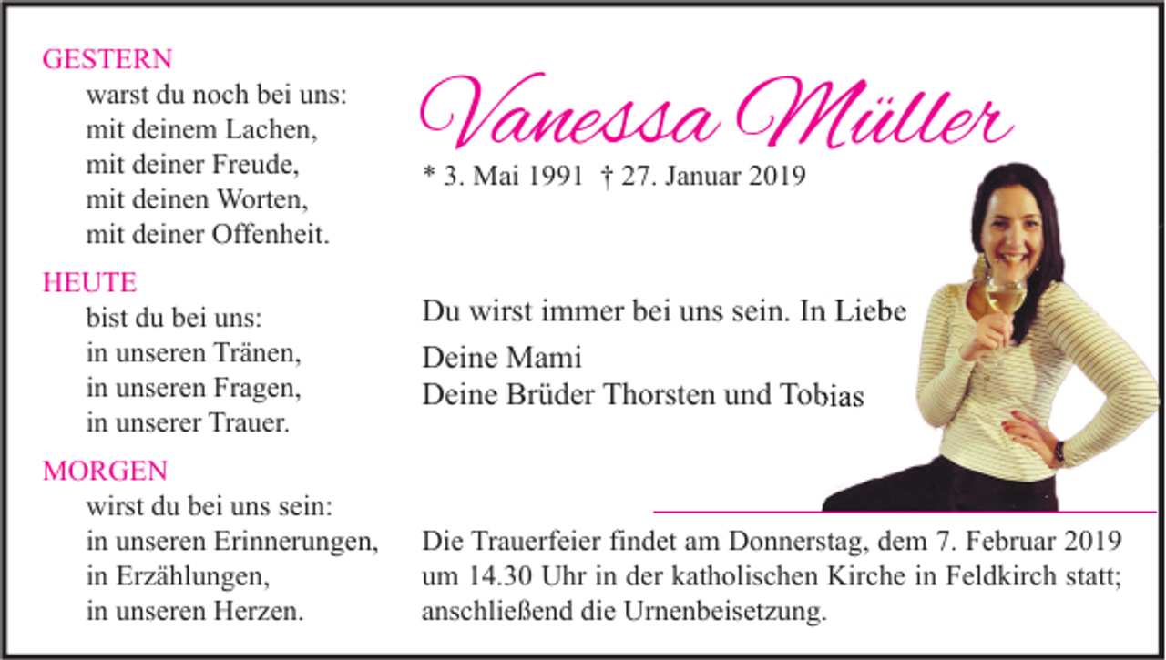<p>GESTERN<br />warst du noch bei uns:<br />mit deinem Lachen,<br />mit deiner Freude,<br />mit deinen Worten,<br />mit deiner Offenheit.<br />HEUTE<br />bist du bei uns:<br />in unseren Tränen,<br />in unseren Fragen,<br />in unserer Trauer.<br />MORGEN<br />wirst du bei uns sein:<br />in unseren Erinnerungen,<br />in Erzählungen,<br />in unseren Herzen.</p><p>Vanessa Müller<br />* 3. Mai 1991 † 27. Januar 2019</p><p>Du wirst immer bei uns sein. In Liebe<br />Deine Mami<br />Deine Brüder Thorsten und Tobias</p><p>Die Trauerfeier findet am Donnerstag, dem 7. Februar 2019<br />um 14.30 Uhr in der katholischen Kirche in Feldkirch statt;<br />anschließend die Urnenbeisetzung.</p>