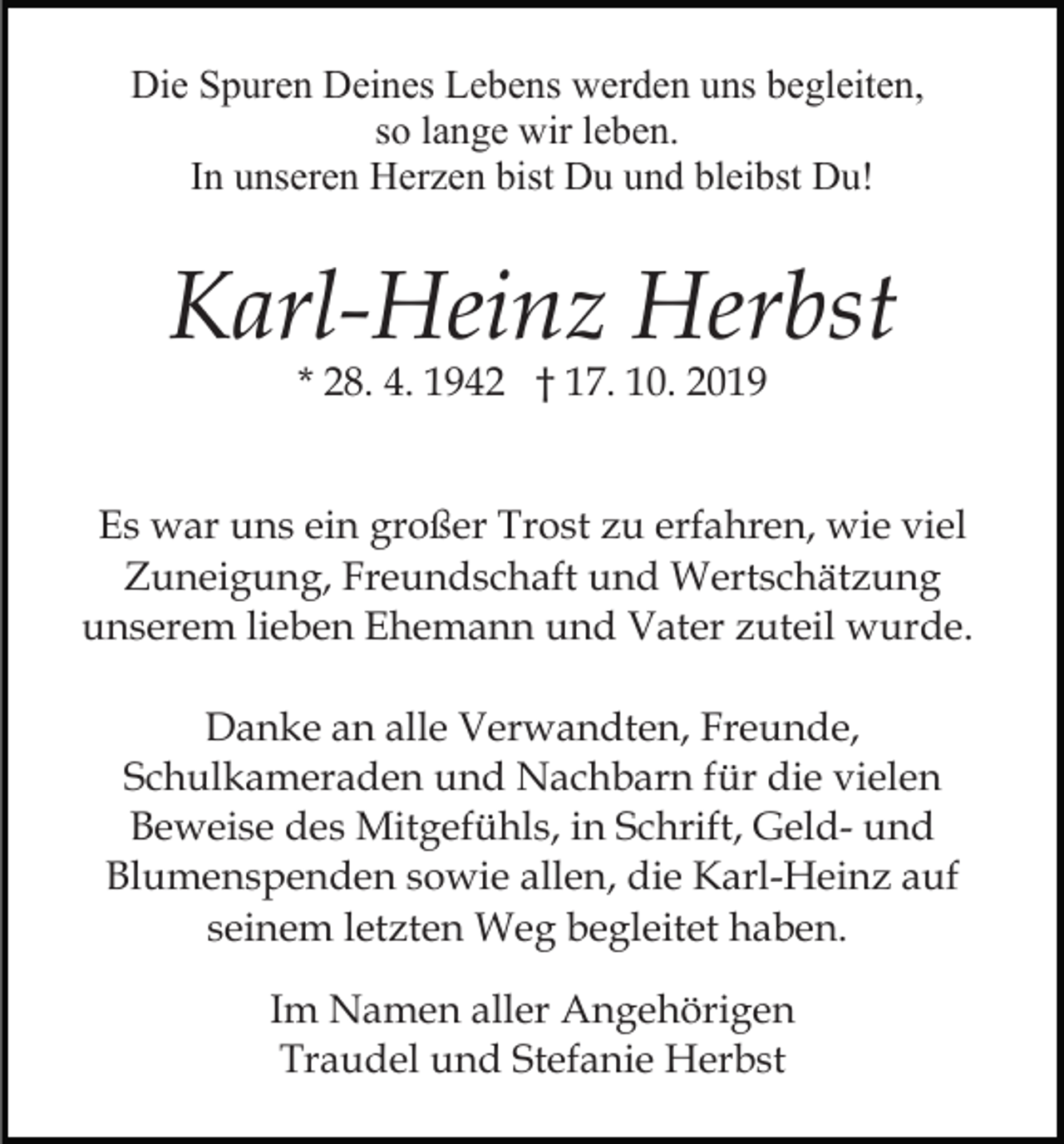 <p>Die Spuren Deines Lebens werden uns begleiten,<br />so lange wir leben.<br />In unseren Herzen bist Du und bleibst Du!</p><p>Karl-Heinz Herbst<br />* 28. 4. 1942 † 17. 10. 2019</p><p>Es war uns ein großer Trost zu erfahren, wie viel<br />Zuneigung, Freundschaft und Wertschätzung<br />unserem lieben Ehemann und Vater zuteil wurde.<br />Danke an alle Verwandten, Freunde,<br />Schulkameraden und Nachbarn für die vielen<br />Beweise des Mitgefühls, in Schrift, Geld- und<br />Blumenspenden sowie allen, die Karl-Heinz auf<br />seinem letzten Weg begleitet haben.<br />Im Namen aller Angehörigen<br />Traudel und Stefanie Herbst</p>