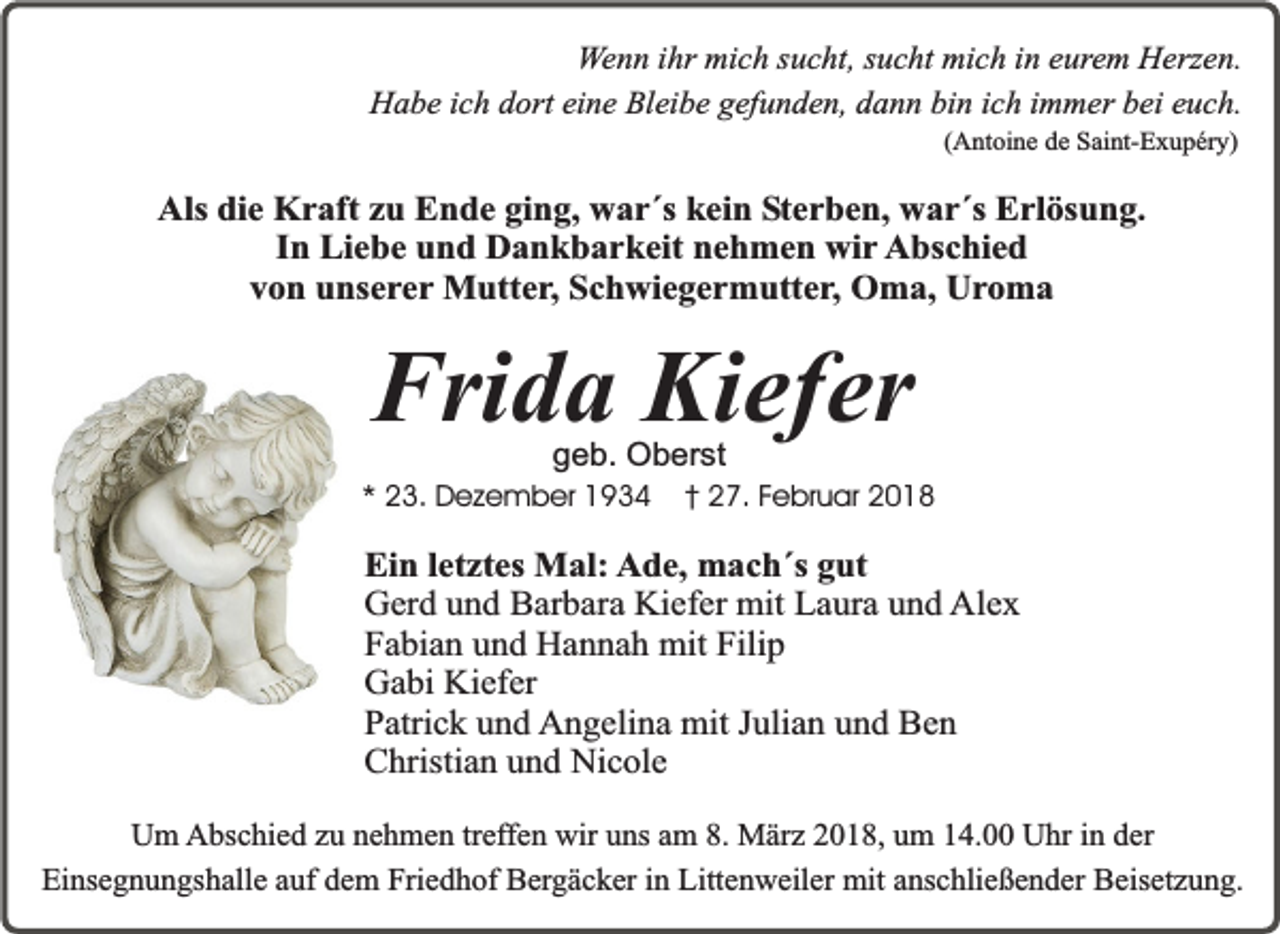 <p>Wenn ihr mich sucht, sucht mich in eurem Herzen.<br />Habe ich dort eine Bleibe gefunden, dann bin ich immer bei euch.<br />(Antoine de Saint-Exupéry)</p><p>Als die Kraft zu Ende ging, war´s kein Sterben, war´s Erlösung.<br />In Liebe und Dankbarkeit nehmen wir Abschied<br />von unserer Mutter, Schwiegermutter, Oma, Uroma</p><p>Frida Kiefer<br />geb. Oberst</p><p>* 23. Dezember 1934</p><p>† 27. Februar 2018</p><p>Ein letztes Mal: Ade, mach´s gut<br />Gerd und Barbara Kiefer mit Laura und Alex<br />Fabian und Hannah mit Filip<br />Gabi Kiefer<br />Patrick und Angelina mit Julian und Ben<br />Christian und Nicole<br />Um Abschied zu nehmen treffen wir uns am 8. März 2018, um 14.00 Uhr in der<br />Einsegnungshalle auf dem Friedhof Bergäcker in Littenweiler mit anschließender Beisetzung.</p>