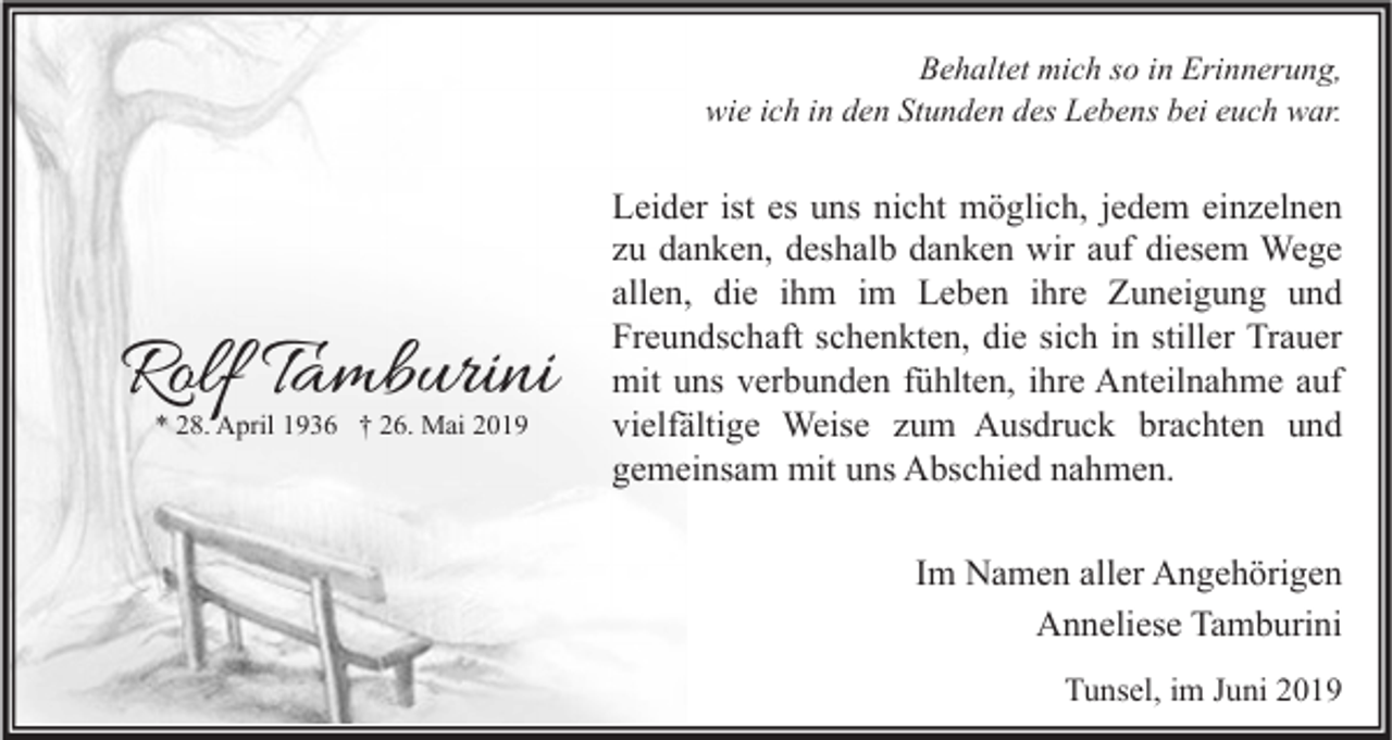 <p>Behaltet mich so in Erinnerung,<br />wie ich in den Stunden des Lebens bei euch war.</p><p>Rolf Tamburini<br />* 28. April 1936 † 26. Mai 2019</p><p>Leider ist es uns nicht möglich, jedem einzelnen<br />zu danken, deshalb danken wir auf diesem Wege<br />allen, die ihm im Leben ihre Zuneigung und<br />Freundschaft schenkten, die sich in stiller Trauer<br />mit uns verbunden fühlten, ihre Anteilnahme auf<br />vielfältige Weise zum Ausdruck brachten und<br />gemeinsam mit uns Abschied nahmen.<br />Im Namen aller Angehörigen<br />Anneliese Tamburini<br />Tunsel, im Juni 2019</p>