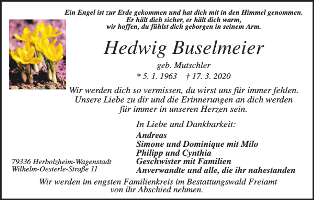 <p>Ein Engel ist zur Erde gekommen und hat dich mit in den Himmel genommen.<br />Er hält dich sicher, er hält dich warm,<br />wir hoffen, du fühlst dich geborgen in seinem Arm.</p><p>Hedwig Buselmeier<br />geb. Mutschler<br />* 5. 1. 1963 † 17. 3. 2020</p><p>Wir werden dich so vermissen, du wirst uns für immer fehlen.<br />Unsere Liebe zu dir und die Erinnerungen an dich werden<br />für immer in unseren Herzen sein.<br />In Liebe und Dankbarkeit:<br />Andreas<br />Simone und Dominique mit Milo<br />Philipp und Cynthia<br />79336 Herbolzheim-Wagenstadt<br />Geschwister mit Familien<br />Wilhelm-Oesterle-Straße 11<br />Anverwandte und alle, die ihr nahestanden<br />Wir werden im engsten Familienkreis im Bestattungswald Freiamt<br />von ihr Abschied nehmen.</p>