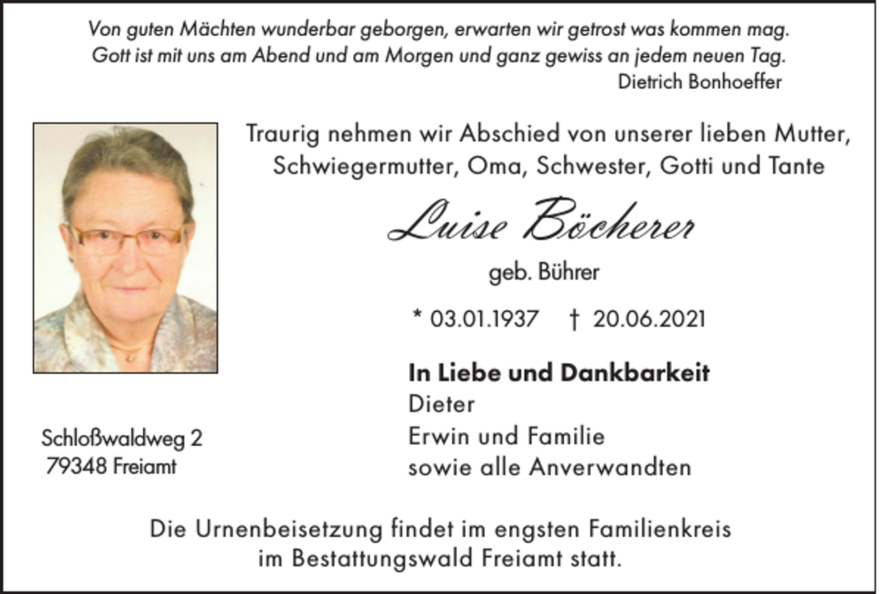 <p>Von guten Mächten wunderbar geborgen, erwarten wir getrost was kommen mag.<br />Gott ist mit uns am Abend und am Morgen und ganz gewiss an jedem neuen Tag.</p><p>Dietrich Bonhoeffer</p><p>Traurig nehmen wir Abschied von unserer lieben Mutter,<br />Schwiegermutter, Oma, Schwester, Gotti und Tante</p><p>Luise Böcherer<br />geb. Bührer</p><p>* 03.01.1937</p><p>Schloßwaldweg 2<br />79348 Freiamt</p><p>† 20.06.2021</p><p>In Liebe und Dankbarkeit<br />Dieter<br />Erwin und Familie<br />sowie alle Anverwandten</p><p>Die Urnenbeisetzung findet im engsten Familienkreis<br />im Bestattungswald Freiamt statt.</p>