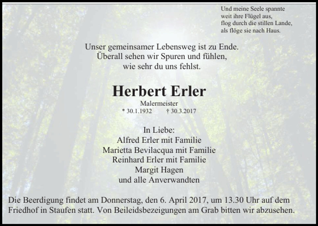 <p>Und meine Seele spannte<br />weit ihre Flügel aus,<br />flog durch die stillen Lande,<br />als flöge sie nach Haus.</p><p>Unser gemeinsamer Lebensweg ist zu Ende.<br />Überall sehen wir Spuren und fühlen,<br />wie sehr du uns fehlst.</p><p>Herbert Erler<br />Malermeister<br />* 30.1.1932</p><p>† 30.3.2017</p><p>In Liebe:<br />Alfred Erler mit Familie<br />Marietta Bevilacqua mit Familie<br />Reinhard Erler mit Familie<br />Margit Hagen<br />und alle Anverwandten<br />Die Beerdigung findet am Donnerstag, den 6. April 2017, um 13.30 Uhr auf dem<br />Friedhof in Staufen statt. Von Beileidsbezeigungen am Grab bitten wir abzusehen.</p>