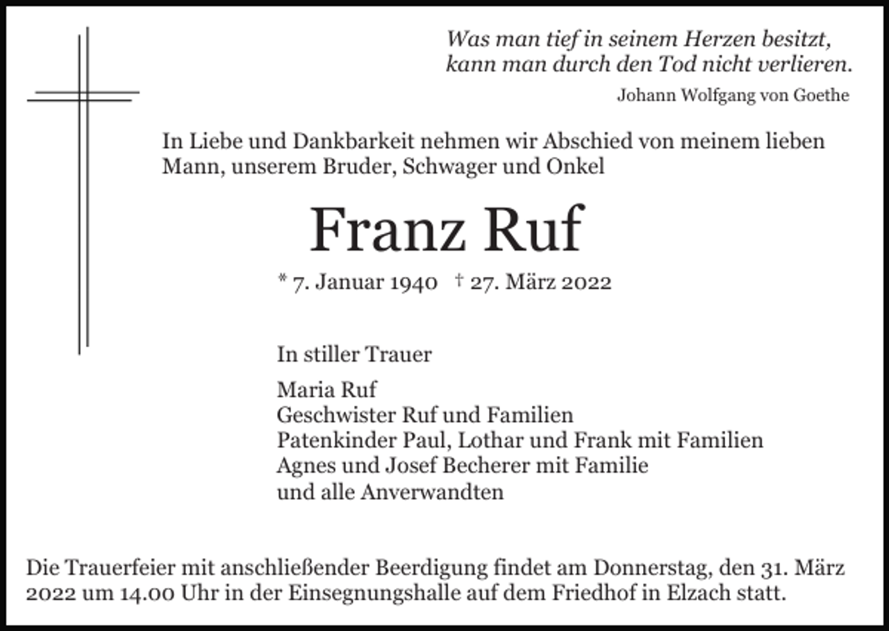 <p>Was man tief in seinem Herzen besitzt,<br />kann man durch den Tod nicht verlieren.<br />Johann Wolfgang von Goethe</p><p>In Liebe und Dankbarkeit nehmen wir Abschied von meinem lieben<br />Mann, unserem Bruder, Schwager und Onkel</p><p>Franz Ruf<br />* 7. Januar 1940 † 27. März 2022<br />In stiller Trauer<br />Maria Ruf<br />Geschwister Ruf und Familien<br />Patenkinder Paul, Lothar und Frank mit Familien<br />Agnes und Josef Becherer mit Familie<br />und alle Anverwandten<br />Die Trauerfeier mit anschließender Beerdigung findet am Donnerstag, den 31. März<br />2022 um 14.00 Uhr in der Einsegnungshalle auf dem Friedhof in Elzach statt.</p>