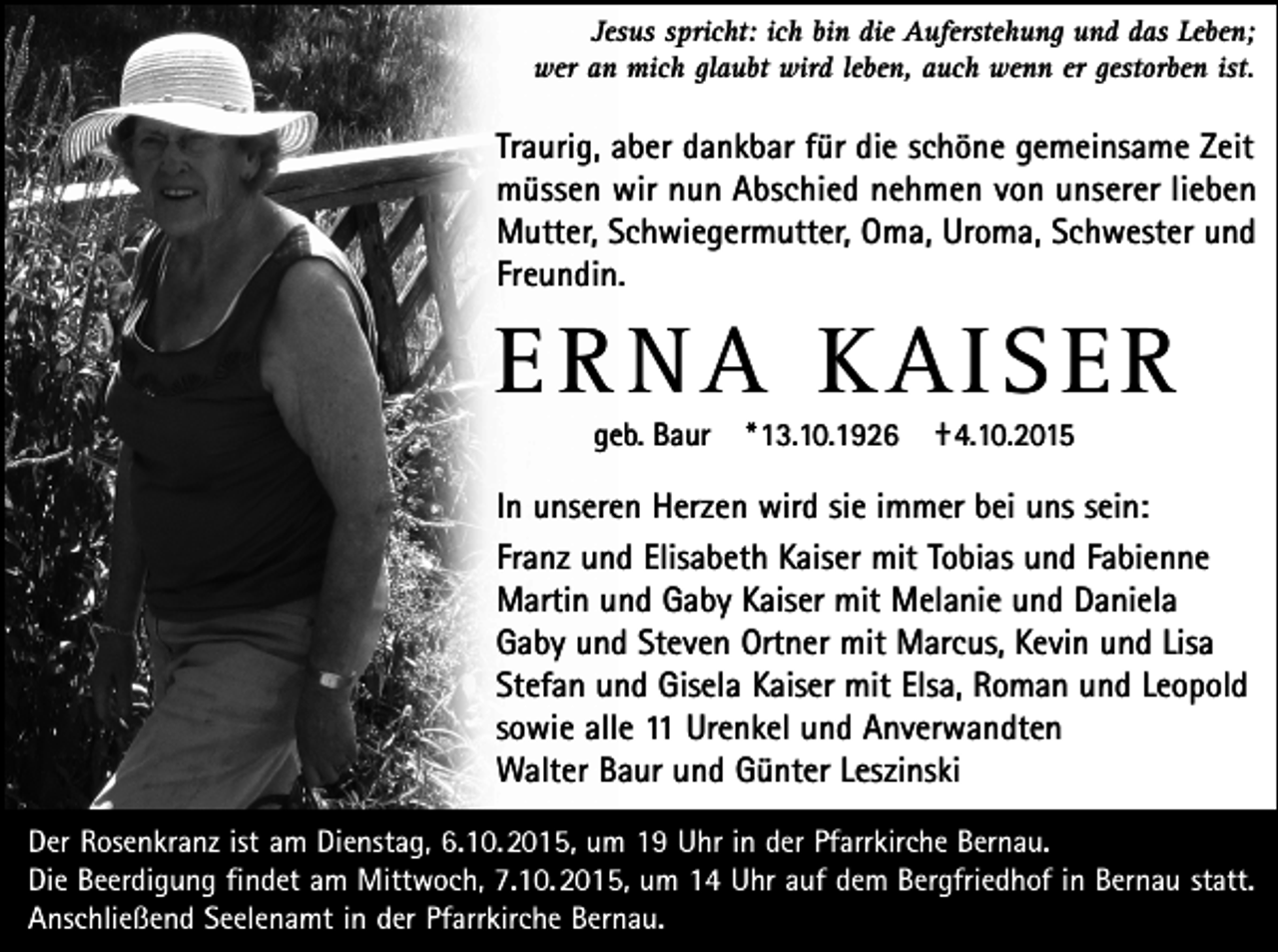 <p>Jesus spricht: ich bin die Auferstehung und das Leben;<br />wer an mich glaubt wird leben, auch wenn er gestorben ist.</p><p>Traurig, aber dankbar für die schöne gemeinsame Zeit<br />müssen wir nun Abschied nehmen von unserer lieben<br />Mutter, Schwiegermutter, Oma, Uroma, Schwester und<br />Freundin.</p><p>ERNA KAISER<br />geb. Baur</p><p>*13.10.1926</p><p>†4.10.2015</p><p>In unseren Herzen wird sie immer bei uns sein:<br />Franz und Elisabeth Kaiser mit Tobias und Fabienne<br />Martin und Gaby Kaiser mit Melanie und Daniela<br />Gaby und Steven Ortner mit Marcus, Kevin und Lisa<br />Stefan und Gisela Kaiser mit Elsa, Roman und Leopold<br />sowie alle 11 Urenkel und Anverwandten<br />Walter Baur und Günter Leszinski<br />Der Rosenkranz ist am Dienstag, 6.10.2015, um 19 Uhr in der Pfarrkirche Bernau.<br />Die Beerdigung findet am Mittwoch, 7.10.2015, um 14 Uhr auf dem Bergfriedhof in Bernau statt.<br />Anschließend Seelenamt in der Pfarrkirche Bernau.</p>