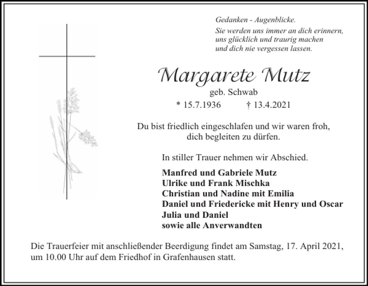 <p>Gedanken - Augenblicke.<br />Sie werden uns immer an dich erinnern,<br />uns glücklich und traurig machen<br />und dich nie vergessen lassen.</p><p>Margarete Mutz<br />geb. Schwab<br />* 15.7.1936<br />† 13.4.2021<br />Du bist friedlich eingeschlafen und wir waren froh,<br />dich begleiten zu dürfen.<br />In stiller Trauer nehmen wir Abschied.<br />Manfred und Gabriele Mutz<br />Ulrike und Frank Mischka<br />Christian und Nadine mit Emilia<br />Daniel und Friedericke mit Henry und Oscar<br />Julia und Daniel<br />sowie alle Anverwandten<br />Die Trauerfeier mit anschließender Beerdigung findet am Samstag, 17. April 2021,<br />um 10.00 Uhr auf dem Friedhof in Grafenhausen statt.</p>