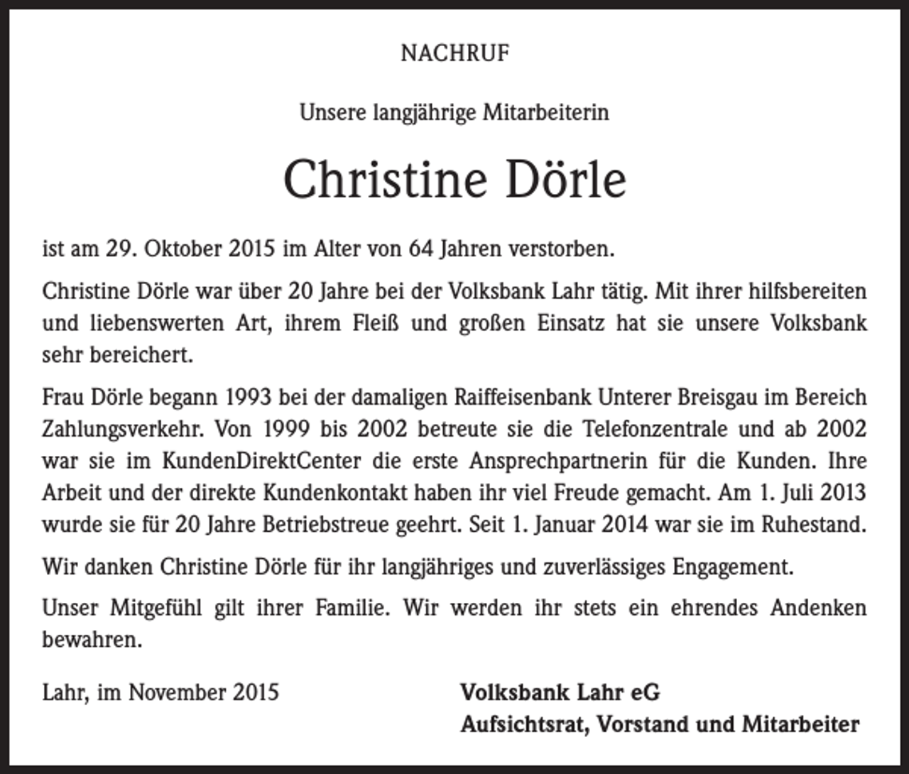 <p>NACHRUF<br />Unsere langjährige Mitarbeiterin</p><p>Christine Dörle<br />ist am 29. Oktober 2015 im Alter von 64 Jahren verstorben.<br />Christine Dörle war über 20 Jahre bei der Volksbank Lahr tätig. Mit ihrer hilfsbereiten<br />und liebenswerten Art, ihrem Fleiß und großen Einsatz hat sie unsere Volksbank<br />sehr bereichert.<br />Frau Dörle begann 1993 bei der damaligen Raiffeisenbank Unterer Breisgau im Bereich<br />Zahlungsverkehr. Von 1999 bis 2002 betreute sie die Telefonzentrale und ab 2002<br />war sie im KundenDirektCenter die erste Ansprechpartnerin für die Kunden. Ihre<br />Arbeit und der direkte Kundenkontakt haben ihr viel Freude gemacht. Am 1. Juli 2013<br />wurde sie für 20 Jahre Betriebstreue geehrt. Seit 1. Januar 2014 war sie im Ruhestand.<br />Wir danken Christine Dörle für ihr langjähriges und zuverlässiges Engagement.<br />Unser Mitgefühl gilt ihrer Familie. Wir werden ihr stets ein ehrendes Andenken<br />­bewahren.<br />Lahr, im November 2015 Volksbank Lahr eG<br />Aufsichtsrat, Vorstand und Mitarbeiter</p>