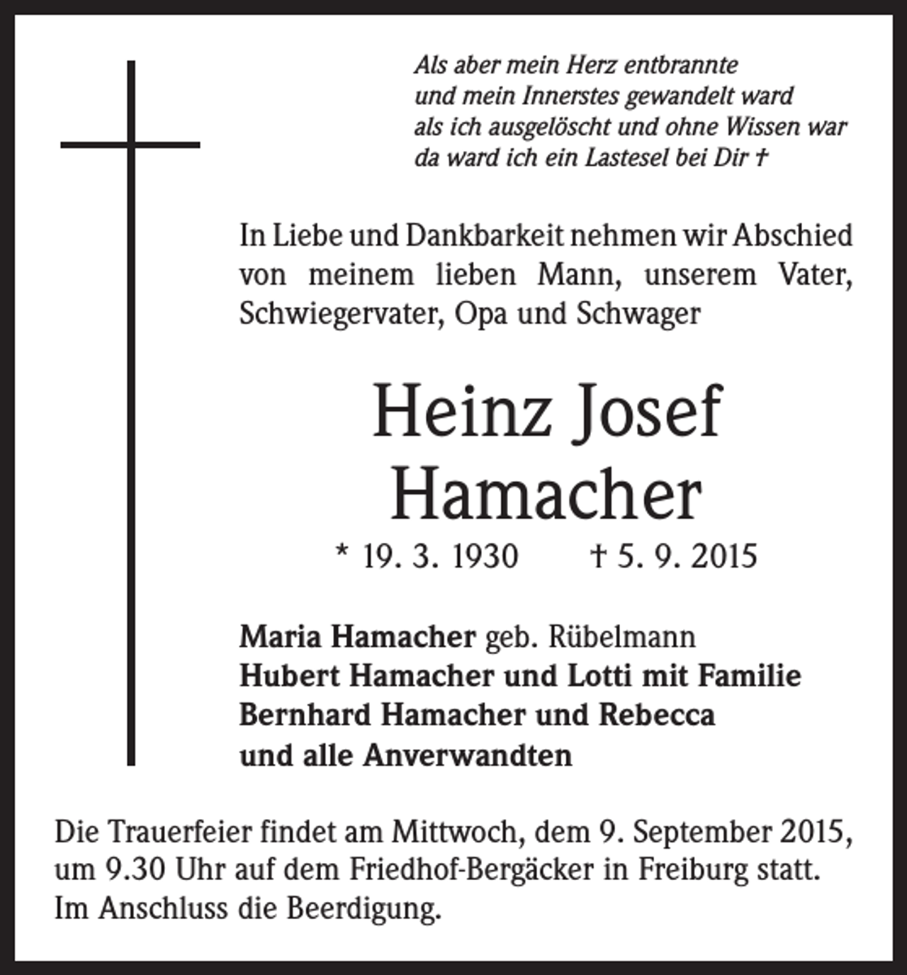 <p>Als aber mein Herz entbrannte<br />und mein Innerstes gewandelt ward<br />als ich ausgelöscht und ohne Wissen war<br />da ward ich ein Lastesel bei Dir †</p><p>In Liebe und Dankbarkeit nehmen wir Abschied<br />von meinem lieben Mann, unserem Vater,<br />Schwiegervater, Opa und Schwager</p><p>Heinz Josef<br />Hamacher</p><p>* 19. 3. 1930 † 5. 9. 2015<br />Maria Hamacher geb. Rübelmann<br />Hubert Hamacher und Lotti mit Familie<br />Bernhard Hamacher und Rebecca<br />und alle Anverwandten<br />Die Trauerfeier findet am Mittwoch, dem 9. September 2015,<br />um 9.30 Uhr auf dem Friedhof-Bergäcker in Freiburg statt.<br />Im Anschluss die Beerdigung.</p>