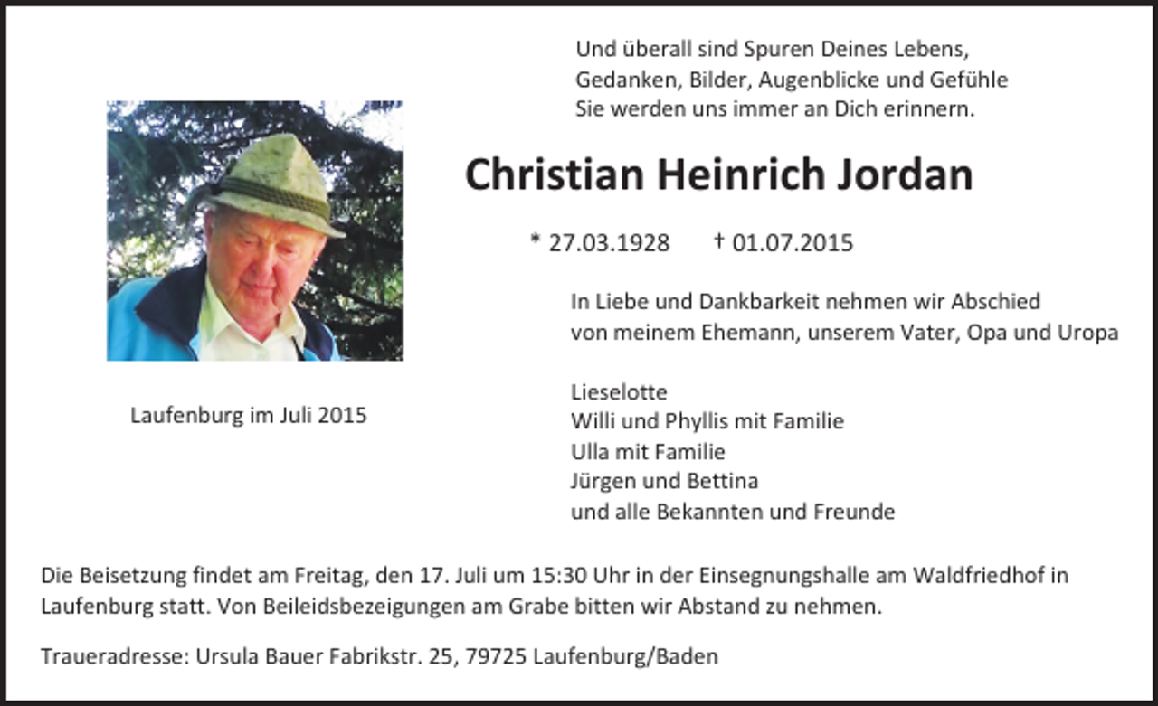 <p>Und überall sind Spuren Deines Lebens,<br />Gedanken, Bilder, Augenblicke und Gefühle<br />Sie werden uns immer an Dich erinnern.</p><p>Christian Heinrich Jordan<br />* 27.03.1928</p><p>† 01.07.2015</p><p>In Liebe und Dankbarkeit nehmen wir Abschied<br />von meinem Ehemann, unserem Vater, Opa und Uropa<br />Laufenburg im Juli 2015</p><p>Lieselotte<br />Willi und Phyllis mit Familie<br />Ulla mit Familie<br />Jürgen und Bettina<br />und alle Bekannten und Freunde</p><p>Die Beisetzung findet am Freitag, den 17. Juli um 15:30 Uhr in der Einsegnungshalle am Waldfriedhof in<br />Laufenburg statt. Von Beileidsbezeigungen am Grabe bitten wir Abstand zu nehmen.<br />Traueradresse: Ursula Bauer Fabrikstr. 25, 79725 Laufenburg/Baden</p>