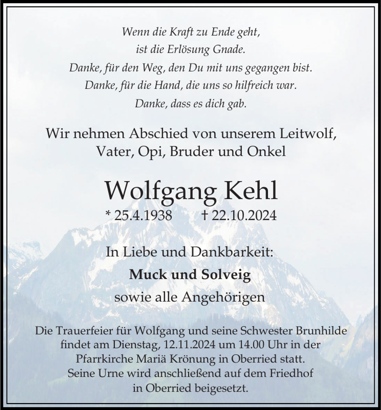 <p>Wenn die Kraft zu Ende geht,<br />ist die Erlösung Gnade.<br />Danke, für den Weg, den Du mit uns gegangen bist.<br />Danke, für die Hand, die uns so hilfreich war.<br />Danke, dass es dich gab.</p><p>Wir nehmen Abschied von unserem Leitwolf,<br />Vater, Opi, Bruder und Onkel</p><p>Wolfgang Kehl<br />* 25.4.1938</p><p>† 22.10.2024</p><p>In Liebe und Dankbarkeit:<br />Muck und Solveig</p><p>sowie alle Angehörigen<br />Die Trauerfeier für Wolfgang und seine Schwester Brunhilde<br />findet am Dienstag, 12.11.2024 um 14.00 Uhr in der<br />Pfarrkirche Mariä Krönung in Oberried statt.<br />Seine Urne wird anschließend auf dem Friedhof<br />in Oberried beigesetzt.</p>