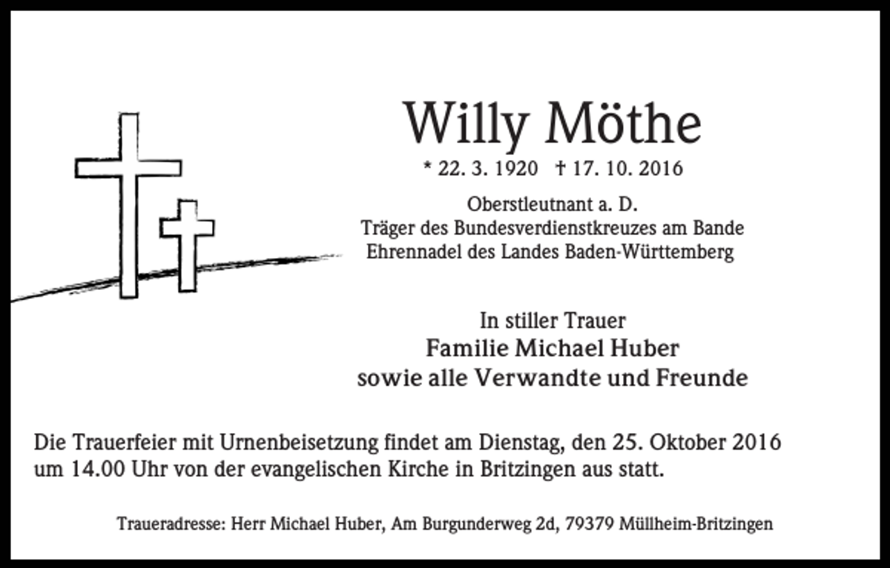 <p>Willy Möthe<br />* 22. 3. 1920 † 17. 10. 2016<br />Oberstleutnant a. D.<br />Träger des Bundesverdienstkreuzes am Bande<br />Ehrennadel des Landes Baden-Württemberg</p><p>In stiller Trauer<br />Familie Michael Huber<br />sowie alle Verwandte und Freunde<br />Die Trauerfeier mit Urnenbeisetzung findet am Dienstag, den 25. Oktober 2016<br />um 14.00 Uhr von der evangelischen Kirche in Britzingen aus statt.<br />Traueradresse: Herr Michael Huber, Am Burgunderweg 2d, 79379 Müllheim-Britzingen</p>