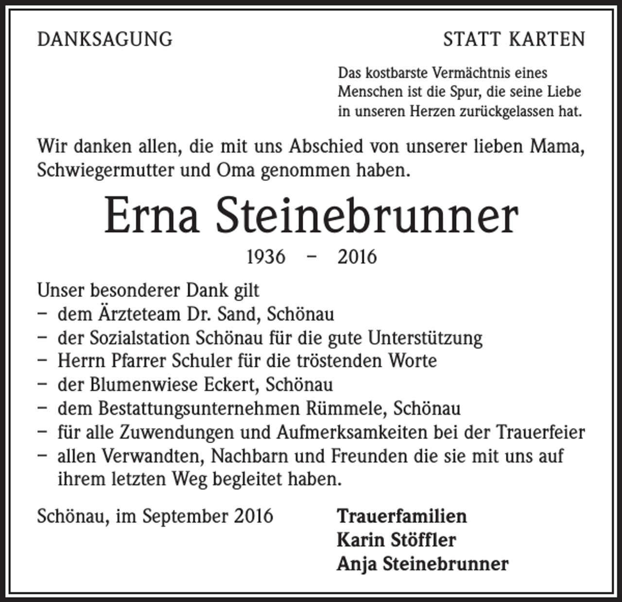 <p>Danksagung</p><p>Statt Karten<br />Das kostbarste Vermächtnis eines<br />Menschen ist die Spur, die seine Liebe<br />in unseren Herzen zurückgelassen hat.</p><p>Wir danken allen, die mit uns Abschied von unserer lieben Mama,<br />Schwiegermutter und Oma genommen haben.</p><p>Erna Steinebrunner<br />1936 – 2016</p><p>Unser besonderer Dank gilt<br />– dem Ärzteteam Dr. Sand, Schönau<br />– der Sozialstation Schönau für die gute Unterstützung<br />– Herrn Pfarrer Schuler für die tröstenden Worte<br />– der Blumenwiese Eckert, Schönau<br />– dem Bestattungsunternehmen Rümmele, Schönau<br />– für alle Zuwendungen und Aufmerksamkeiten bei der Trauerfeier<br />– allen Verwandten, Nachbarn und Freunden die sie mit uns auf<br />ihrem letzten Weg begleitet haben.<br />Schönau, im September 2016 Trauerfamilien<br />Karin Stöffler<br />Anja Steinebrunner</p>