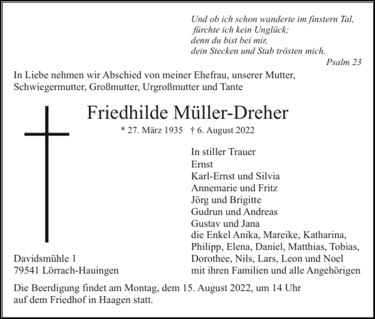 <p>Und ob ich schon wanderte im finstern Tal,<br />fürchte ich kein Unglück;<br />denn du bist bei mir,<br />dein Stecken und Stab trösten mich.<br />Psalm 23</p><p>In Liebe nehmen wir Abschied von meiner Ehefrau, unserer Mutter,<br />Schwiegermutter, Großmutter, Urgroßmutter und Tante</p><p>Friedhilde Müller-Dreher<br />* 27. März 1935 † 6. August 2022</p><p>Davidsmühle 1<br />79541 Lörrach-Hauingen</p><p>In stiller Trauer<br />Ernst<br />Karl-Ernst und Silvia<br />Annemarie und Fritz<br />Jörg und Brigitte<br />Gudrun und Andreas<br />Gustav und Jana<br />die Enkel Anika, Mareike, Katharina,<br />Philipp, Elena, Daniel, Matthias, Tobias,<br />Dorothee, Nils, Lars, Leon und Noel<br />mit ihren Familien und alle Angehörigen</p><p>Die Beerdigung findet am Montag, dem 15. August 2022, um 14 Uhr<br />auf dem Friedhof in Haagen statt.</p>