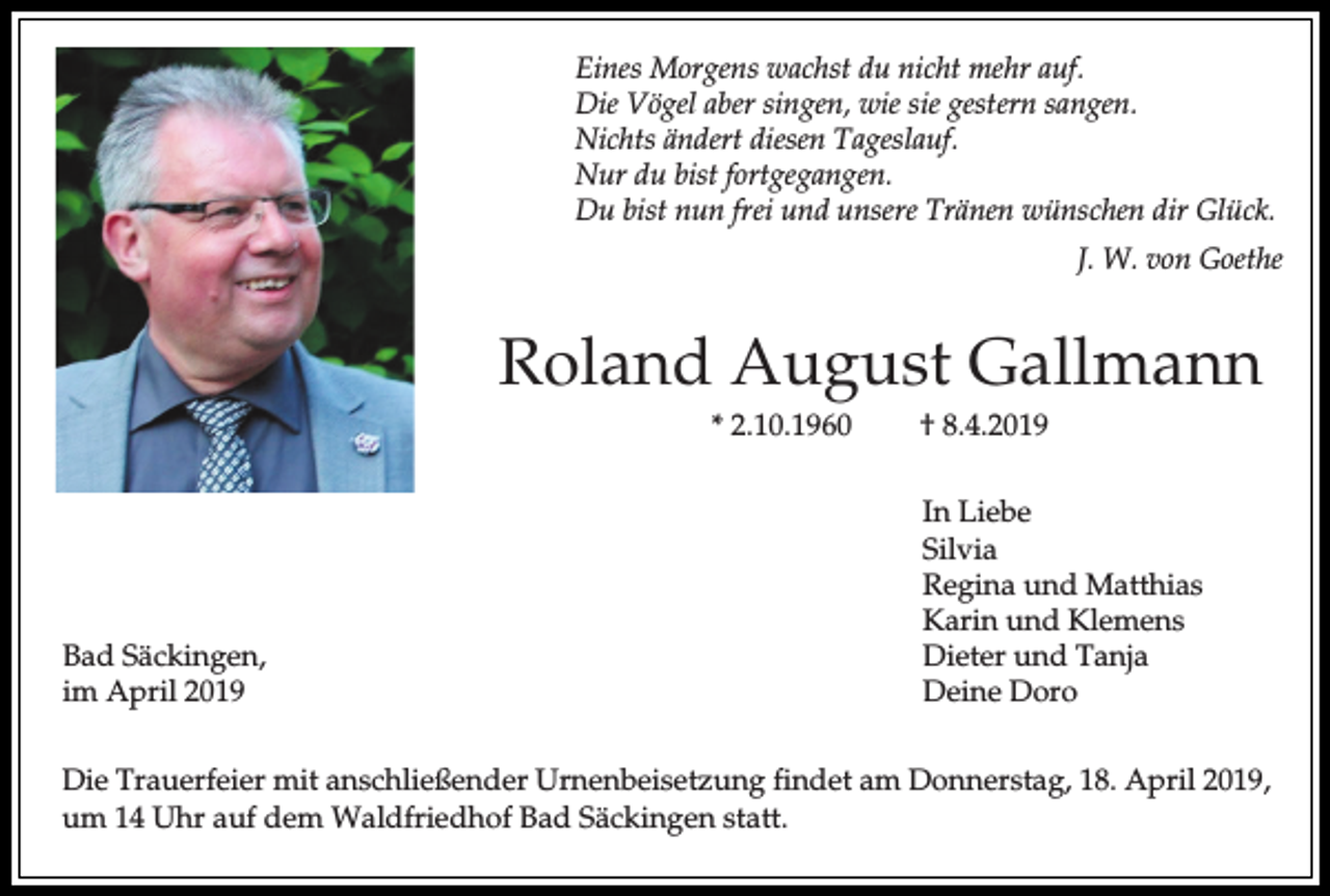 <p>Eines Morgens wachst du nicht mehr auf.<br />Die Vögel aber singen, wie sie gestern sangen.<br />Nichts ändert diesen Tageslauf.<br />Nur du bist fortgegangen.<br />Du bist nun frei und unsere Tränen wünschen dir Glück.<br />J. W. von Goethe</p><p>Roland August Gallmann<br />* 2.10.1960</p><p>Bad Säckingen,<br />im April 2019</p><p>† 8.4.2019<br />In Liebe<br />Silvia<br />Regina und Matthias<br />Karin und Klemens<br />Dieter und Tanja<br />Deine Doro</p><p>Die Trauerfeier mit anschließender Urnenbeisetzung findet am Donnerstag, 18. April 2019,<br />um 14 Uhr auf dem Waldfriedhof Bad Säckingen statt.</p>