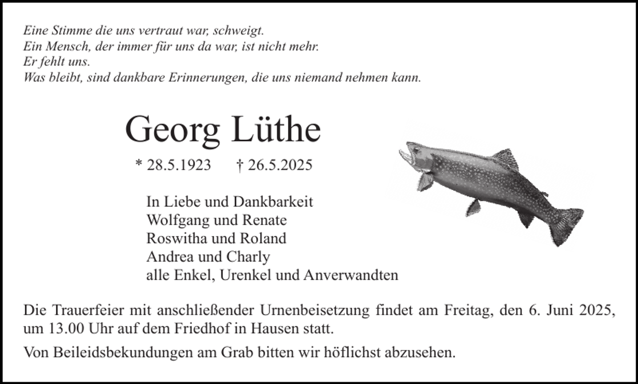 <p>Eine Stimme die uns vertraut war, schweigt.<br />Ein Mensch, der immer für uns da war, ist nicht mehr.<br />Er fehlt uns.<br />Was bleibt, sind dankbare Erinnerungen, die uns niemand nehmen kann.</p><p>Georg Lüthe<br />* 28.5.1923</p><p>† 26.5.2025</p><p>In Liebe und Dankbarkeit<br />Wolfgang und Renate<br />Roswitha und Roland<br />Andrea und Charly<br />alle Enkel, Urenkel und Anverwandten<br />Die Trauerfeier mit anschließender Urnenbeisetzung findet am Freitag, den 6. Juni 2025,<br />um 13.00 Uhr auf dem Friedhof in Hausen statt.<br />Von Beileidsbekundungen am Grab bitten wir höflichst abzusehen.</p>