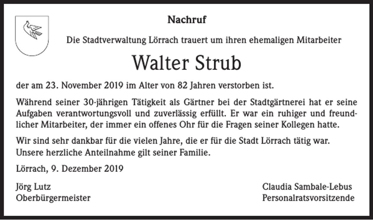 <p>Nachruf<br />Die Stadtverwaltung Lörrach trauert um ihren ehemaligen Mitarbeiter</p><p>Walter Strub<br />der am 23. November 2019 im Alter von 82 Jahren verstorben ist.<br />Während seiner 30-jährigen Tätigkeit als Gärtner bei der Stadtgärtnerei hat er seine<br />Aufgaben verantwortungsvoll und zuverlässig erfüllt. Er war ein ruhiger und freundlicher Mitarbeiter, der immer ein offenes Ohr für die Fragen seiner Kollegen hatte.<br />Wir sind sehr dankbar für die vielen Jahre, die er für die Stadt Lörrach tätig war.<br />Unsere herzliche Anteilnahme gilt seiner Familie.<br />Lörrach, 9. Dezember 2019<br />Jörg Lutz<br />Oberbürgermeister</p><p>Claudia Sambale-Lebus<br />Personalratsvorsitzende</p>
