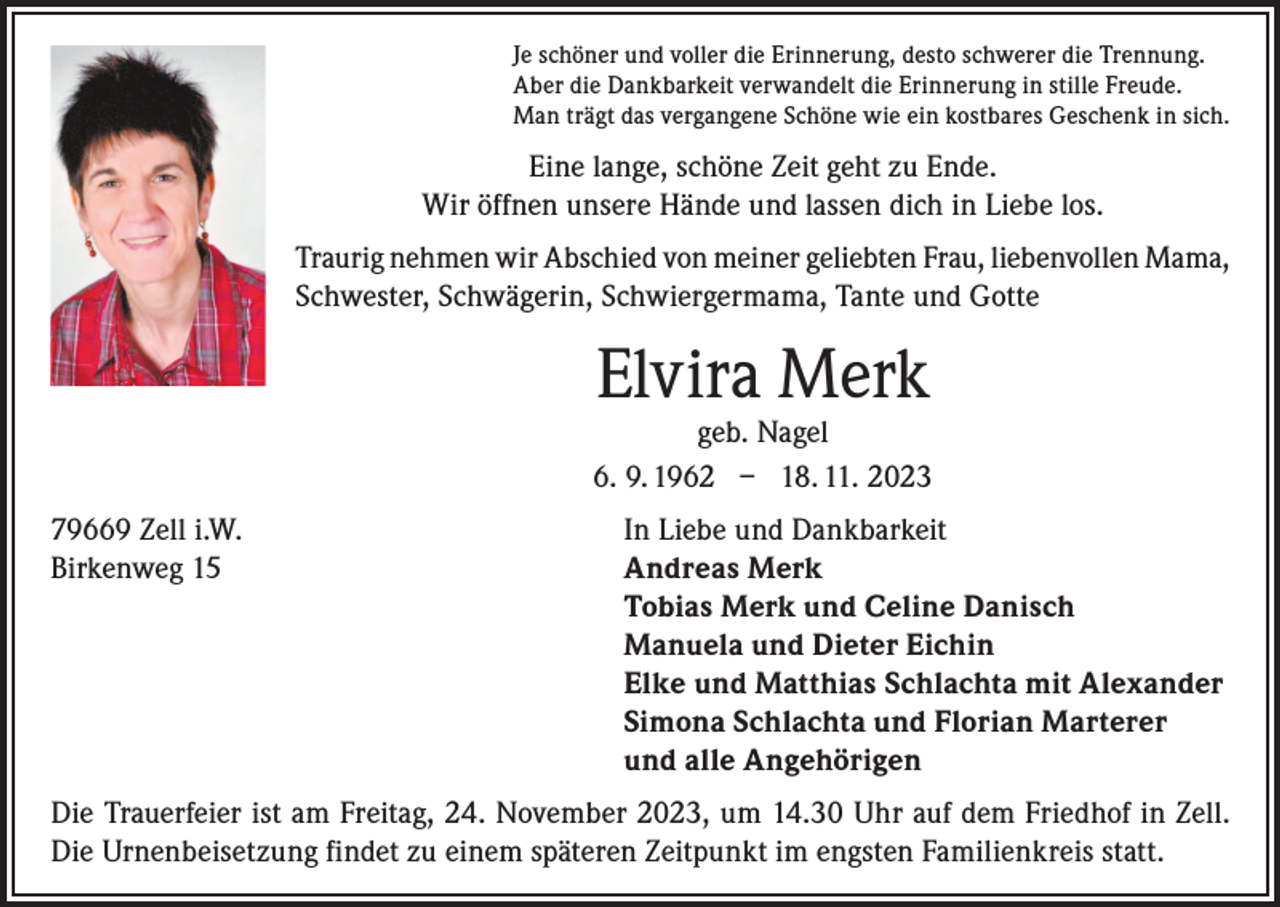 <p>Je schöner und voller die Erinnerung, desto schwerer die Trennung.<br />Aber die Dankbarkeit verwandelt die Erinnerung in stille Freude.<br />Man trägt das vergangene Schöne wie ein kostbares Geschenk in sich.</p><p>Eine lange, schöne Zeit geht zu Ende.<br />Wir öffnen unsere Hände und lassen dich in Liebe los.<br />Traurig nehmen wir Abschied von meiner geliebten Frau, liebenvollen Mama,<br />Schwester, Schwägerin, Schwiergermama, Tante und Gotte</p><p>Elvira Merk</p><p>geb. Nagel<br />6. 9. 1962 – 18. 11. 2023<br />79669 Zell i.W.<br />Birkenweg 15</p><p>In Liebe und Dankbarkeit<br />Andreas Merk<br />Tobias Merk und Celine Danisch<br />Manuela und Dieter Eichin<br />Elke und Matthias Schlachta mit Alexander<br />Simona Schlachta und Florian Marterer<br />und alle Angehörigen</p><p>Die Trauerfeier ist am Freitag, 24. November 2023, um 14.30 Uhr auf dem Friedhof in Zell.<br />Die Urnenbeisetzung findet zu einem späteren Zeitpunkt im engsten Familienkreis statt.</p>