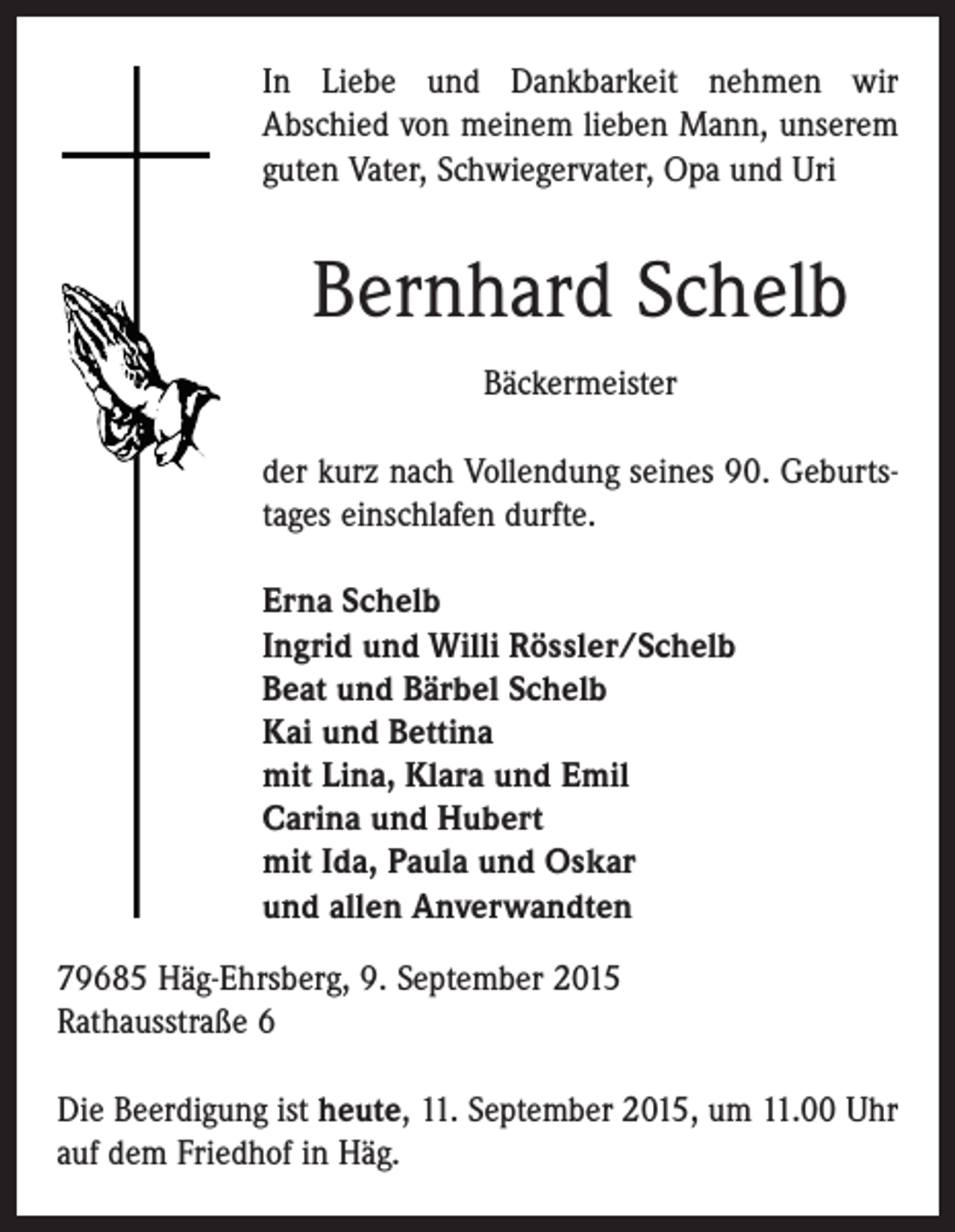 <p>In Liebe und Dankbarkeit nehmen wir<br />Abschied von meinem lieben Mann, unserem<br />guten Vater, Schwiegervater, Opa und Uri</p><p>Bernhard Schelb<br />Bäckermeister<br />der kurz nach Vollendung seines 90. Geburtstages einschlafen durfte.<br />Erna Schelb<br />Ingrid und Willi Rössler/Schelb<br />Beat und Bärbel Schelb<br />Kai und Bettina<br />mit Lina, Klara und Emil<br />Carina und Hubert<br />mit Ida, Paula und Oskar<br />und allen Anverwandten<br />79685 Häg-Ehrsberg, 9. September 2015<br />Rathausstraße 6<br />Die Beerdigung ist heute, 11. September 2015, um 11.00 Uhr<br />auf dem Friedhof in Häg.</p>