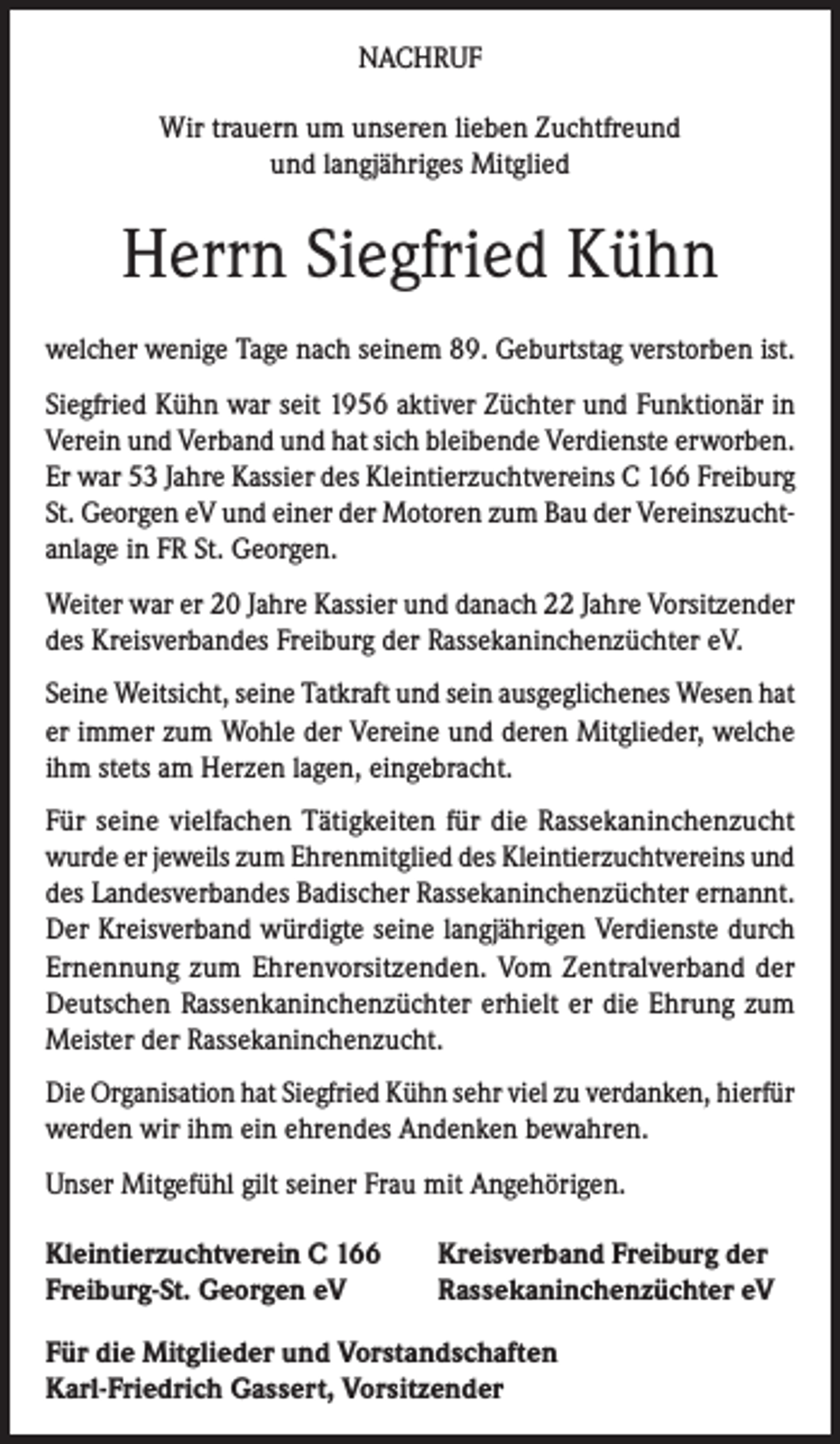<p>NACHRUF<br />Wir trauern um unseren lieben Zuchtfreund<br />und langjähriges Mitglied</p><p>Herrn Siegfried Kühn<br />welcher wenige Tage nach seinem 89. Geburtstag verstorben ist.<br />Siegfried Kühn war seit 1956 aktiver Züchter und Funktionär in<br />Verein und Verband und hat sich bleibende Verdienste erworben.<br />Er war 53 Jahre Kassier des Kleintierzuchtvereins C 166 Freiburg<br />St. Georgen eV und einer der Motoren zum Bau der Vereinszuchtanlage in FR St. Georgen.<br />Weiter war er 20 Jahre Kassier und danach 22 Jahre Vorsitzender<br />des Kreisverbandes Freiburg der Rassekaninchenzüchter eV.<br />Seine Weitsicht, seine Tatkraft und sein ausgeglichenes Wesen hat<br />er immer zum Wohle der Vereine und deren Mitglieder, welche<br />ihm stets am Herzen lagen, eingebracht.<br />Für seine vielfachen Tätigkeiten für die Rassekaninchenzucht<br />wurde er jeweils zum Ehrenmitglied des Kleintierzuchtvereins und<br />des Landesverbandes Badischer Rassekaninchenzüchter ernannt.<br />Der Kreisverband würdigte seine langjährigen Verdienste durch<br />Ernennung zum Ehrenvorsitzenden. Vom Zentralverband der<br />Deutschen Rassenkaninchenzüchter erhielt er die Ehrung zum<br />Meister der Rassekaninchenzucht.<br />Die Organisation hat Siegfried Kühn sehr viel zu verdanken, hierfür<br />werden wir ihm ein ehrendes Andenken bewahren.<br />Unser Mitgefühl gilt seiner Frau mit Angehörigen.<br />Kleintierzuchtverein C 166<br />Freiburg-St. Georgen eV</p><p>Kreisverband Freiburg der<br />Rassekaninchenzüchter eV</p><p>Für die Mitglieder und Vorstandschaften<br />Karl-Friedrich Gassert, Vorsitzender</p>