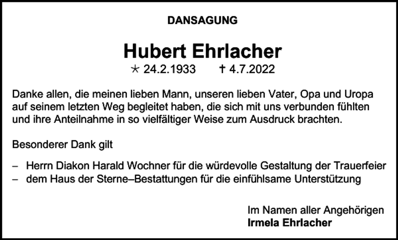 <p>DANSAGUNG</p><p>Hubert Ehrlacher<br /> 24.2.1933</p><p> 4.7.2022</p><p>Danke allen, die meinen lieben Mann, unseren lieben Vater, Opa und Uropa<br />auf seinem letzten Weg begleitet haben, die sich mit uns verbunden fühlten<br />und ihre Anteilnahme in so vielfältiger Weise zum Ausdruck brachten.<br />Besonderer Dank gilt<br />− Herrn Diakon Harald Wochner für die würdevolle Gestaltung der Trauerfeier<br />− dem Haus der Sterne–Bestattungen für die einfühlsame Unterstützung<br />Im Namen aller Angehörigen<br />Irmela Ehrlacher</p>