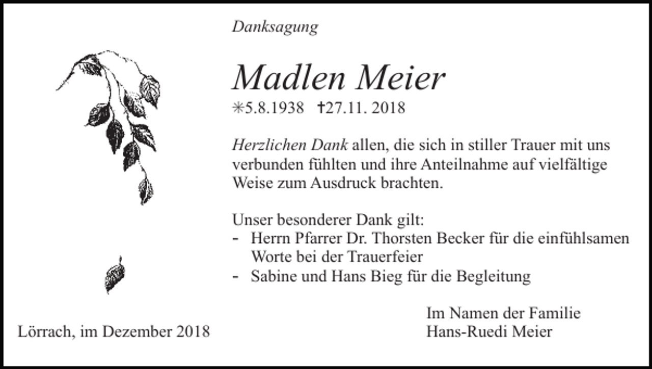 <p>Danksagung</p><p>Madlen Meier<br />✳5.8.1938 ✝27.11. 2018<br />Herzlichen Dank allen, die sich in stiller Trauer mit uns<br />verbunden fühlten und ihre Anteilnahme auf vielfältige<br />Weise zum Ausdruck brachten.<br />Unser besonderer Dank gilt:<br />- Herrn Pfarrer Dr. Thorsten Becker für die einfühlsamen<br />Worte bei der Trauerfeier<br />- Sabine und Hans Bieg für die Begleitung<br />Lörrach, im Dezember 2018</p><p>Im Namen der Familie<br />Hans-Ruedi Meier</p>