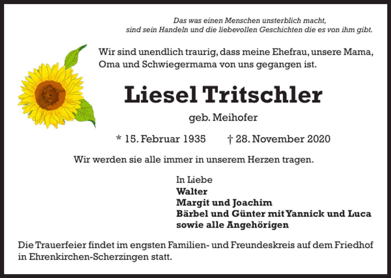<p>Das was einen Menschen unsterblich macht,<br />sind sein Handeln und die liebevollen Geschichten die es von ihm gibt.</p><p>Wir sind unendlich traurig, dass meine Ehefrau, unsere Mama,<br />Oma und Schwiegermama von uns gegangen ist.</p><p>Liesel Tritschler<br />geb. Meihofer<br />* 15. Februar 1935 † 28. November 2020<br />Wir werden sie alle immer in unserem Herzen tragen.<br />In Liebe<br />Walter<br />Margit und Joachim<br />Bärbel und Günter mit Yannick und Luca<br />sowie alle Angehörigen<br />Die Trauerfeier findet im engsten Familien- und Freundeskreis auf dem Friedhof<br />in Ehrenkirchen-Scherzingen statt.</p>