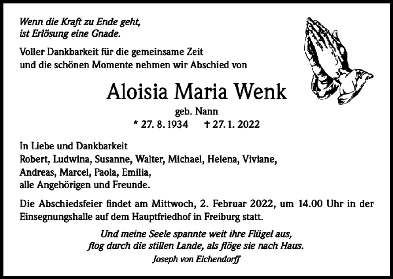 <p>Wenn die Kraft zu Ende geht,<br />ist Erlösung eine Gnade.</p><p>Voller Dankbarkeit für die gemeinsame Zeit<br />und die schönen Momente nehmen wir Abschied von</p><p>Aloisia Maria Wenk<br />geb. Nann<br />* 27. 8. 1934<br />† 27. 1. 2022<br />In Liebe und Dankbarkeit<br />Robert, Ludwina, Susanne, Walter, Michael, Helena, Viviane,<br />Andreas, Marcel, Paola, Emilia,<br />alle Angehörigen und Freunde.<br />Die Abschiedsfeier findet am Mittwoch, 2. Februar 2022, um 14.00 Uhr in der<br />Einsegnungshalle auf dem Hauptfriedhof in Freiburg statt.<br />Und meine Seele spannte weit ihre Flügel aus,<br />flog durch die stillen Lande, als flöge sie nach Haus.<br />Joseph von Eichendorff</p>