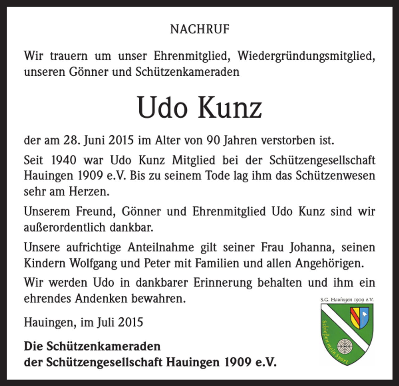 <p>NACHRUF<br />Wir trauern um unser Ehrenmitglied, Wiedergründungsmitglied,<br />unseren Gönner und Schützenkameraden</p><p>Udo Kunz<br />der am 28. Juni 2015 im Alter von 90 Jahren verstorben ist.<br />Seit 1940 war Udo Kunz Mitglied bei der Schützengesellschaft<br />­Hauingen 1909 e.V. Bis zu seinem Tode lag ihm das Schützenwesen<br />sehr am Herzen.<br />Unserem Freund, Gönner und Ehrenmitglied Udo Kunz sind wir<br />außerordentlich dankbar.<br />Unsere aufrichtige Anteilnahme gilt seiner Frau Johanna, seinen<br />Kindern Wolfgang und Peter mit Familien und allen Angehörigen.<br />Wir werden Udo in dankbarer Erinnerung behalten und ihm ein<br />ehrendes Andenken bewahren.<br />Hauingen, im Juli 2015<br />Die Schützenkameraden<br />der Schützengesellschaft Hauingen 1909 e.V.</p>