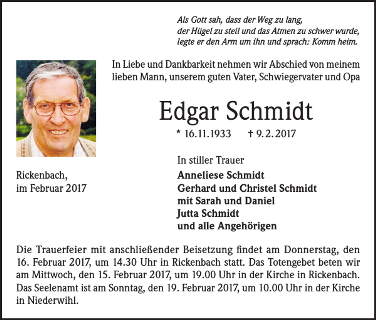 <p>Als Gott sah, dass der Weg zu lang,<br />der Hügel zu steil und das Atmen zu schwer wurde,<br />legte er den Arm um ihn und sprach: Komm heim.</p><p>In Liebe und Dankbarkeit nehmen wir Abschied von meinem<br />lieben Mann, unserem guten Vater, Schwiegervater und Opa</p><p>Edgar Schmidt<br />* 16.11.1933 † 9. 2. 2017</p><p>Rickenbach,<br />im Februar 2017</p><p>In stiller Trauer<br />Anneliese Schmidt<br />Gerhard und Christel Schmidt<br />mit Sarah und Daniel<br />Jutta Schmidt<br />und alle Angehörigen</p><p>Die Trauerfeier mit anschließender Beisetzung findet am Donnerstag, den<br />16. Februar 2017, um 14.30 Uhr in Rickenbach statt. Das Totengebet beten wir<br />am Mittwoch, den 15. Februar 2017, um 19.00 Uhr in der Kirche in Rickenbach.<br />Das Seelenamt ist am Sonntag, den 19. Februar 2017, um 10.00 Uhr in der Kirche<br />in Niederwihl.</p>