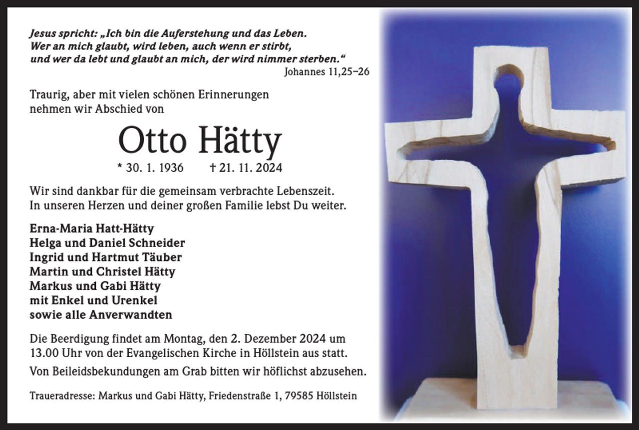 <p>Jesus spricht: „Ich bin die Auferstehung und das Leben.<br />Wer an mich glaubt, wird leben, auch wenn er stirbt,<br />und wer da lebt und glaubt an mich, der wird nimmer sterben.“<br />Johannes 11,25–26</p><p>Traurig, aber mit vielen schönen Erinnerungen<br />nehmen wir A<br />­ bschied von</p><p>Otto Hätty</p><p>* 30. 1. 1936 † 21. 11. 2024<br />Wir sind dankbar für die gemeinsam verbrachte Lebenszeit.<br />In unseren Herzen und deiner großen Familie lebst Du weiter.<br />Erna-Maria Hatt-Hätty<br />Helga und Daniel Schneider<br />Ingrid und Hartmut Täuber<br />Martin und Christel Hätty<br />Markus und Gabi Hätty<br />mit Enkel und Urenkel<br />sowie alle Anverwandten<br />Die Beerdigung findet am Montag, den 2. Dezember 2024 um<br />13.00 Uhr von der Evangelischen Kirche in Höllstein aus statt.<br />Von Beileidsbekundungen am Grab bitten wir höflichst abzusehen.<br />Traueradresse: Markus und Gabi Hätty, Friedenstraße 1, 79585 Höllstein</p>