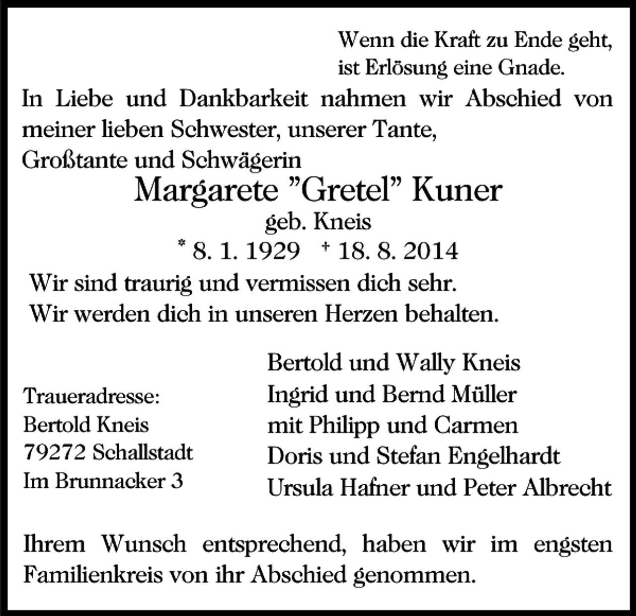 <p>Wenn die Kraft zu Ende geht,<br />ist Erlösung eine Gnade.</p><p>In Liebe und Dankbarkeit nahmen wir Abschied von<br />meiner lieben Schwester, unserer Tante,<br />Großtante und Schwägerin</p><p>Margarete "Gretel" Kuner</p><p>geb. Kneis<br />* 8. 1. 1929 † 18. 8. 2014<br />Wir sind traurig und vermissen dich sehr.<br />Wir werden dich in unseren Herzen behalten.<br />Traueradresse:<br />Bertold Kneis<br />79272 Schallstadt<br />Im Brunnacker 3</p><p>Bertold und Wally Kneis<br />Ingrid und Bernd Müller<br />mit Philipp und Carmen<br />Doris und Stefan Engelhardt<br />Ursula Hafner und Peter Albrecht</p><p>Ihrem Wunsch entsprechend, haben wir im engsten<br />Familienkreis von ihr Abschied genommen.</p>