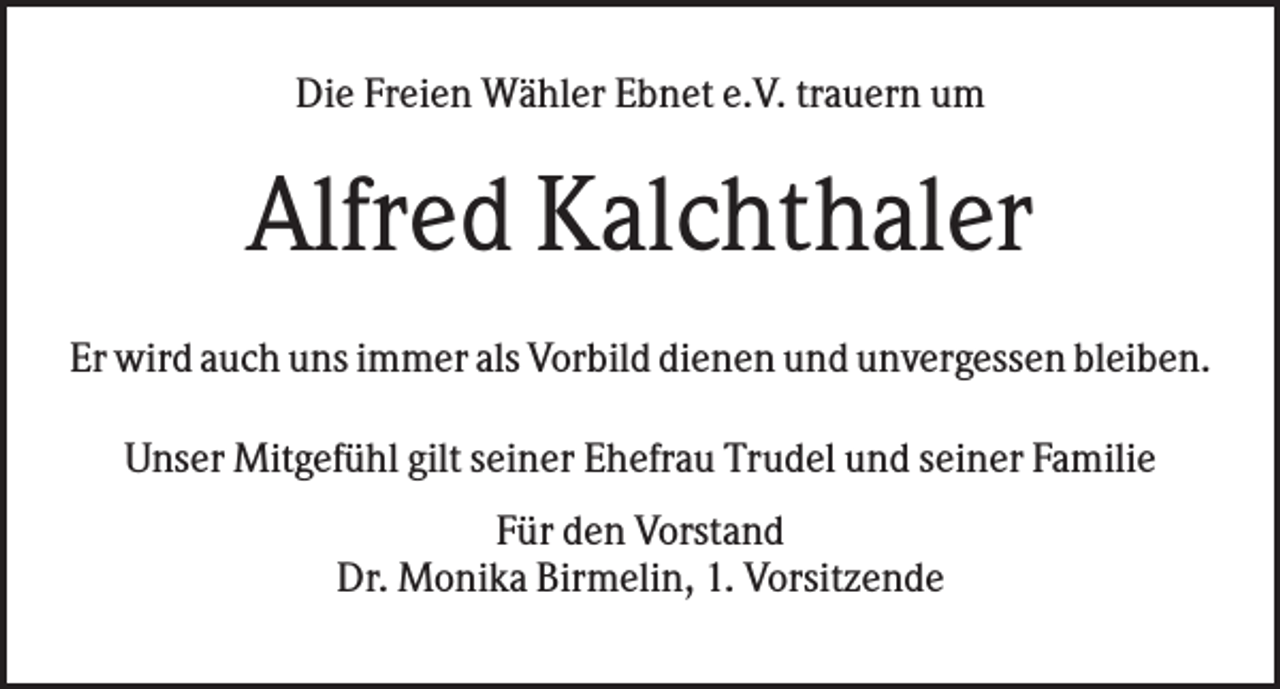 <p>Die Freien Wähler Ebnet e.V. trauern um</p><p>Alfred Kalchthaler<br />Er wird auch uns immer als Vorbild dienen und unvergessen bleiben.<br />Unser Mitgefühl gilt seiner Ehefrau Trudel und seiner Familie<br />Für den Vorstand<br />Dr. Monika Birmelin, 1. Vorsitzende</p>