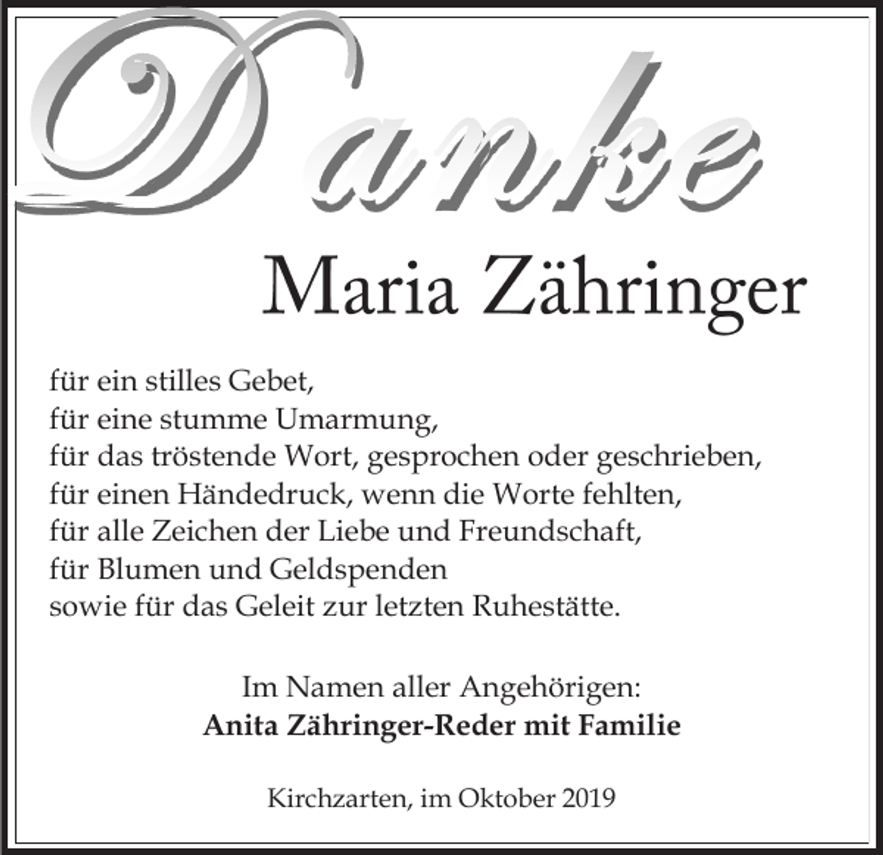 <p>für ein stilles Gebet,<br />für eine stumme Umarmung,<br />für das tröstende Wort, gesprochen oder geschrieben,<br />für einen Händedruck, wenn die Worte fehlten,<br />für alle Zeichen der Liebe und Freundschaft,<br />für Blumen und Geldspenden<br />sowie für das Geleit zur letzten Ruhestätte.<br />Im Namen aller Angehörigen:<br />Anita Zähringer-Reder mit Familie<br />Kirchzarten, im Oktober 2019</p>