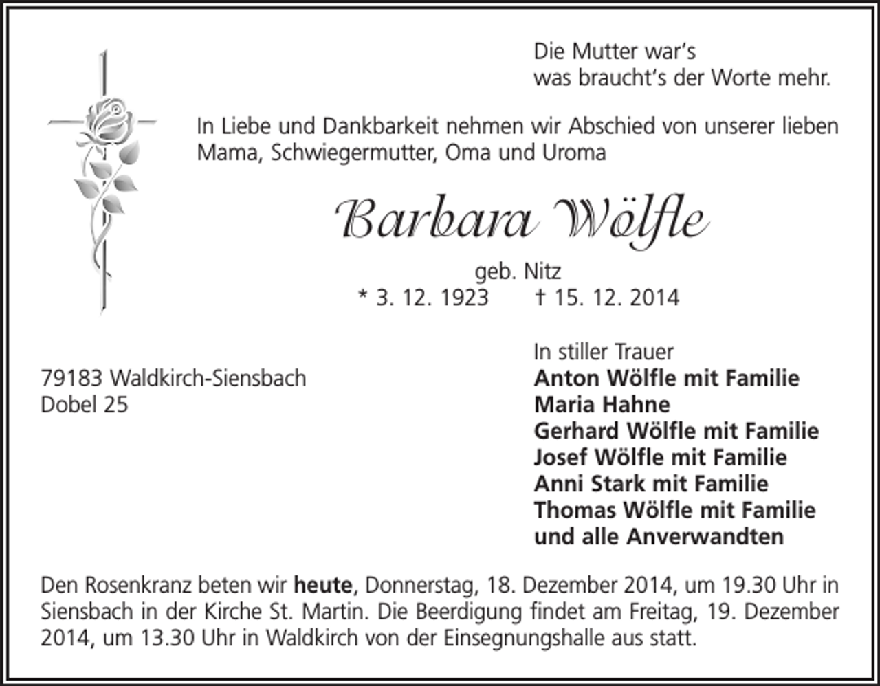 <p>Die Mutter war‘s<br />was braucht‘s der Worte mehr.<br />In Liebe und Dankbarkeit nehmen wir Abschied von unserer lieben<br />Mama, Schwiegermutter, Oma und Uroma</p><p>Barbara Wölfle<br />geb. Nitz<br />* 3. 12. 1923 † 15. 12. 2014</p><p>In stiller Trauer<br />79183 Waldkirch-Siensbach<br />Anton Wölfle mit Familie<br />Dobel 25 Maria Hahne<br />Gerhard Wölfle mit Familie<br />Josef Wölfle mit Familie<br />Anni Stark mit Familie<br />Thomas Wölfle mit Familie<br />und alle Anverwandten<br />Den Rosenkranz beten wir heute, Donnerstag, 18. Dezember 2014, um 19.30 Uhr in<br />Siensbach in der Kirche St. Martin. Die Beerdigung findet am Freitag, 19. Dezember<br />2014, um 13.30 Uhr in Waldkirch von der Einsegnungshalle aus statt.</p>