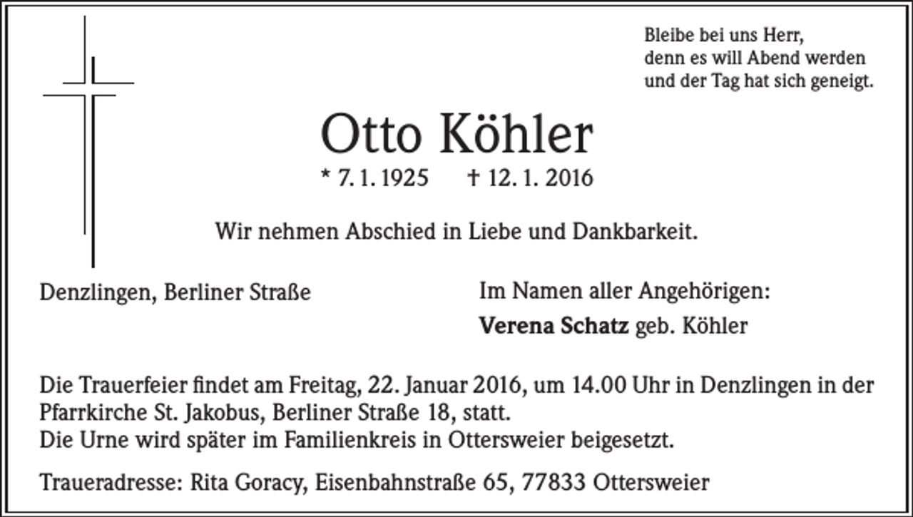 <p>Bleibe bei uns Herr,<br />denn es will Abend werden<br />und der Tag hat sich geneigt.</p><p>Otto Köhler</p><p>* 7. 1. 1925 † 12. 1. 2016<br />Wir nehmen Abschied in Liebe und Dankbarkeit.<br />Denzlingen, Berliner Straße</p><p>Im Namen aller Angehörigen:<br />Verena Schatz geb. Köhler</p><p>Die Trauerfeier findet am Freitag, 22. Januar 2016, um 14.00 Uhr in Denzlingen in der<br />Pfarrkirche St. Jakobus, Berliner Straße 18, statt.<br />Die Urne wird später im Familienkreis in Ottersweier beigesetzt.<br />Traueradresse: Rita Goracy, Eisenbahnstraße 65, 77833 Ottersweier</p>