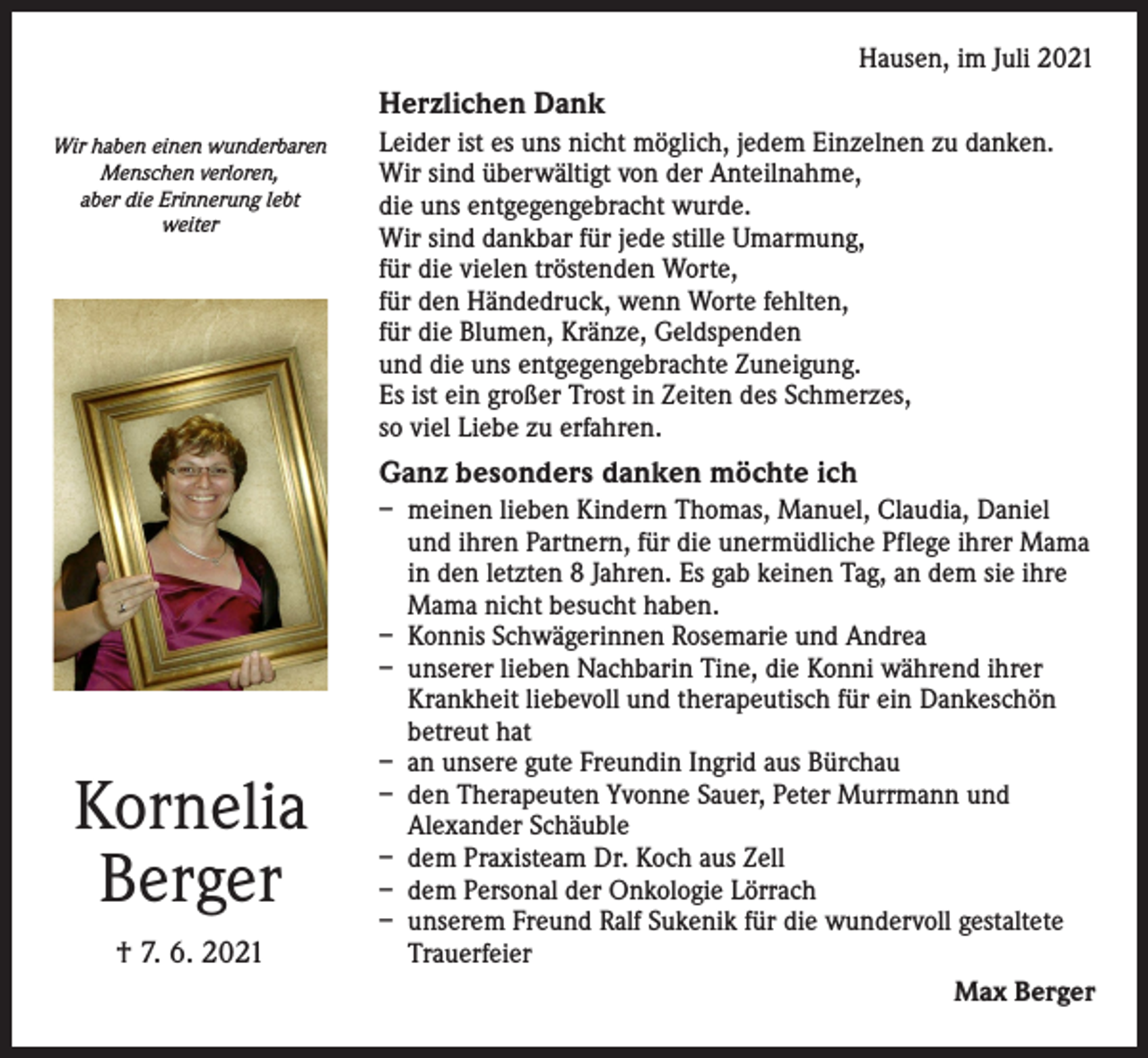 <p>Hausen, im Juli 2021</p><p>Herzlichen Dank<br />Wir haben einen wunderbaren<br />Menschen verloren,<br />aber die Erinnerung lebt<br />weiter</p><p>Leider ist es uns nicht möglich, jedem Einzelnen zu danken.<br />Wir sind überwältigt von der Anteilnahme,<br />die uns entgegengebracht wurde.<br />Wir sind dankbar für jede stille Umarmung,<br />für die vielen tröstenden Worte,<br />für den Händedruck, wenn Worte fehlten,<br />für die Blumen, Kränze, Geldspenden<br />und die uns entgegengebrachte Zuneigung.<br />Es ist ein großer Trost in Zeiten des Schmerzes,<br />so viel Liebe zu erfahren.</p><p>Ganz besonders danken möchte ich</p><p>Kornelia<br />Berger<br />† 7. 6. 2021</p><p>– meinen lieben Kindern Thomas, Manuel, Claudia, Daniel<br />und ihren Partnern, für die unermüdliche Pflege ihrer Mama<br />in den letzten 8 Jahren. Es gab keinen Tag, an dem sie ihre<br />Mama nicht besucht haben.<br />– Konnis Schwägerinnen Rosemarie und Andrea<br />– unserer lieben Nachbarin Tine, die Konni während ihrer<br />Krankheit liebevoll und therapeutisch für ein Dankeschön<br />betreut hat<br />– an unsere gute Freundin Ingrid aus Bürchau<br />– den Therapeuten Yvonne Sauer, Peter Murrmann und<br />Alexander Schäuble<br />– dem Praxisteam Dr. Koch aus Zell<br />– dem Personal der Onkologie Lörrach<br />– unserem Freund Ralf Sukenik für die wundervoll gestaltete<br />Trauerfeier<br />Max Berger</p>